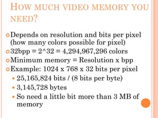 HOW MUCH VIDEO MEMORY YOU
NEED?
Depends on resolution and bits per pixel
(how many colors possible for pixel)
32bpp = 2^32 = 4,294,967,296 colors
Minimum memory = Resolution x bpp
Example: 1024 x 768 x 32 bits per pixel
 25,165,824 bits / (8 bits per byte)
 3,145,728 bytes
 So need a little bit more than 3 MB of
memory
 