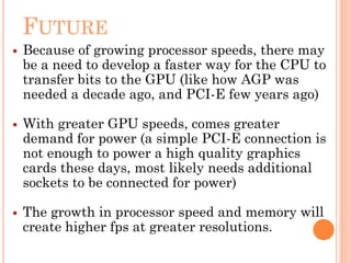 FUTURE
 Because of growing processor speeds, there may
be a need to develop a faster way for the CPU to
transfer bits to the GPU (like how AGP was
needed a decade ago, and PCI-E few years ago)
 With greater GPU speeds, comes greater
demand for power (a simple PCI-E connection is
not enough to power a high quality graphics
cards these days, most likely needs additional
sockets to be connected for power)
 The growth in processor speed and memory will
create higher fps at greater resolutions.
 