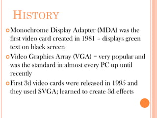 HISTORY
Monochrome Display Adapter (MDA) was the
first video card created in 1981 – displays green
text on black screen
Video Graphics Array (VGA) = very popular and
was the standard in almost every PC up until
recently
First 3d video cards were released in 1995 and
they used SVGA; learned to create 3d effects
 