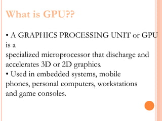 What is GPU??
• A GRAPHICS PROCESSING UNIT or GPU
is a
specialized microprocessor that discharge and
accelerates 3D or 2D graphics.
• Used in embedded systems, mobile
phones, personal computers, workstations
and game consoles.
 