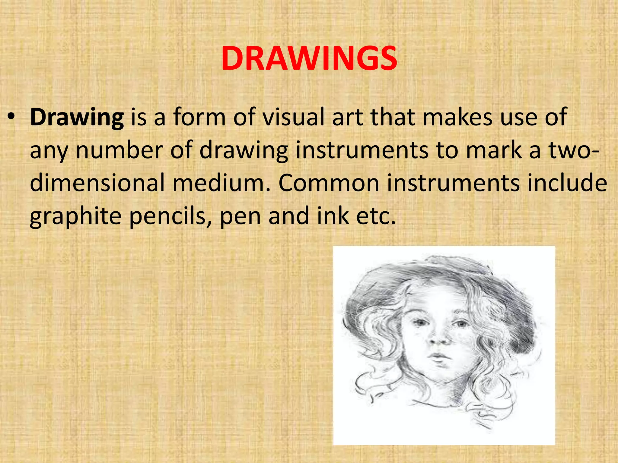 DRAWINGS
• Drawing is a form of visual art that makes use of
  any number of drawing instruments to mark a two-
  dimensional medium. Common instruments include
  graphite pencils, pen and ink etc.
 