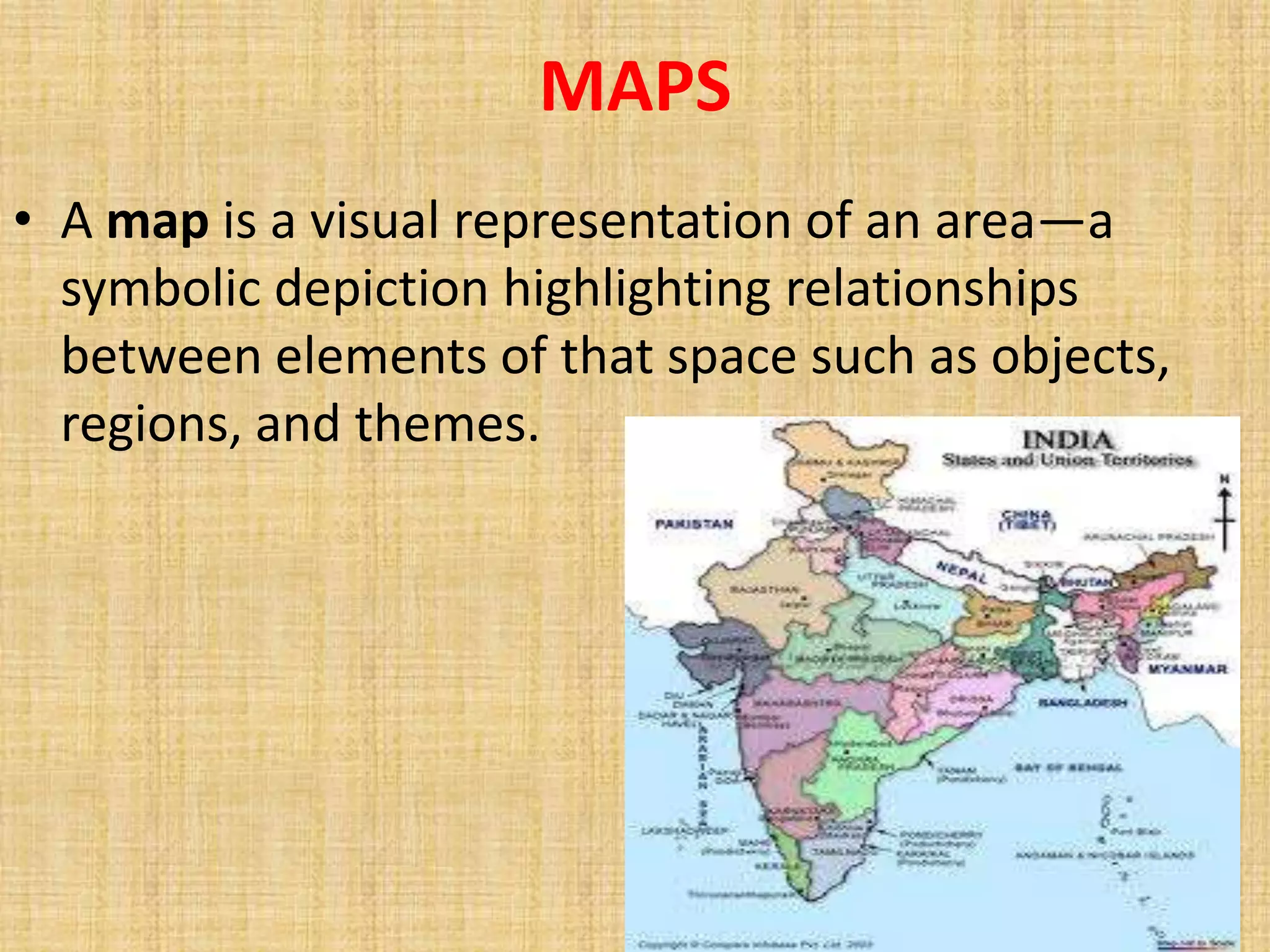 MAPS
• A map is a visual representation of an area—a
  symbolic depiction highlighting relationships
  between elements of that space such as objects,
  regions, and themes.
 
