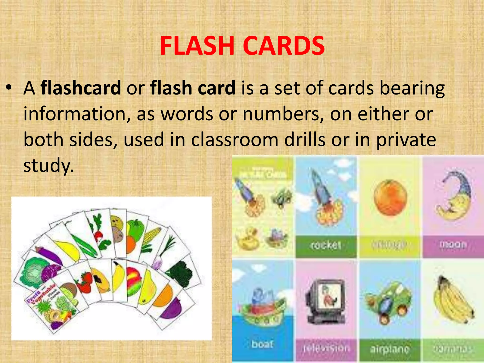 FLASH CARDS
• A flashcard or flash card is a set of cards bearing
  information, as words or numbers, on either or
  both sides, used in classroom drills or in private
  study.
 