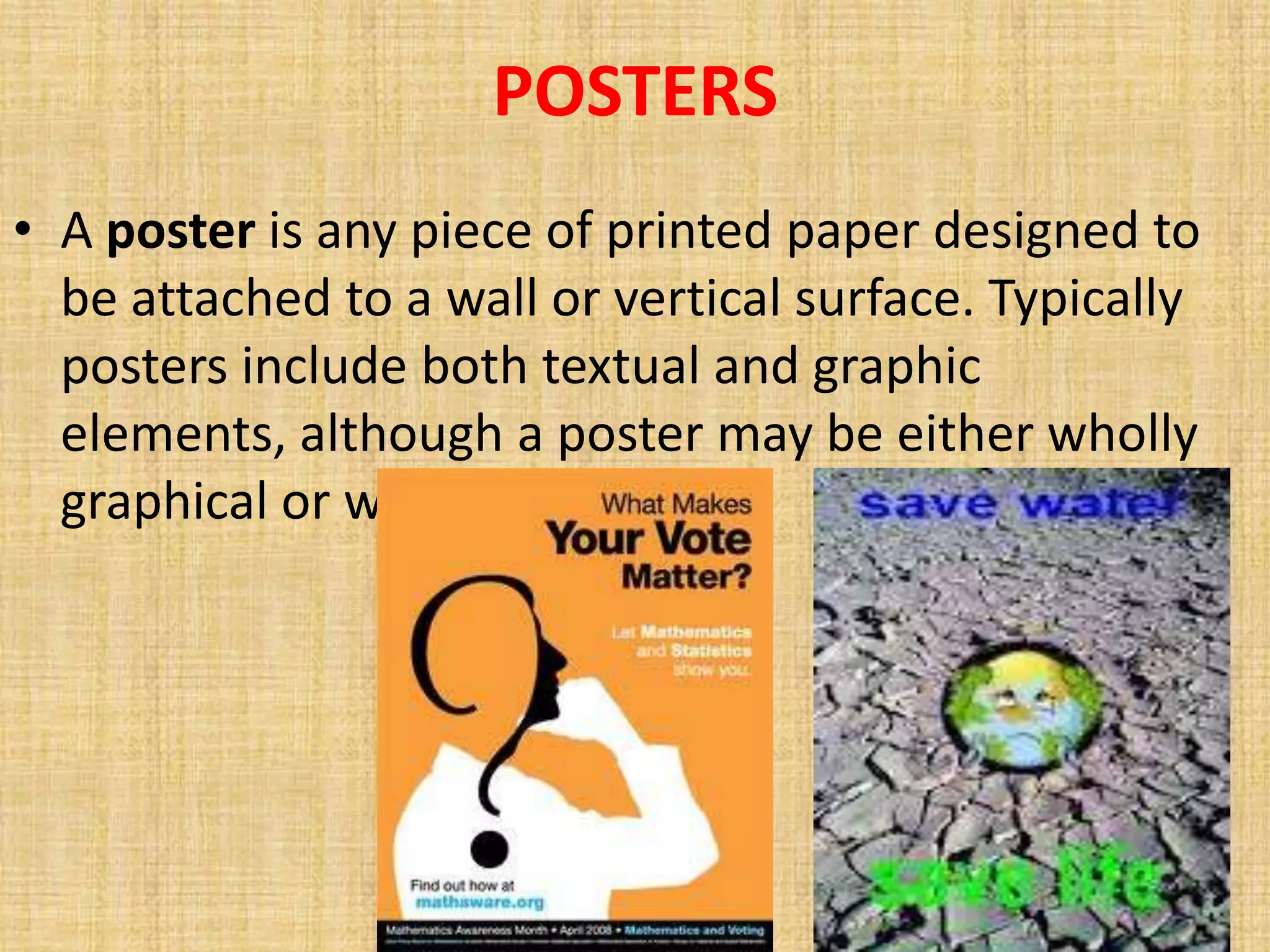 POSTERS
• A poster is any piece of printed paper designed to
  be attached to a wall or vertical surface. Typically
  posters include both textual and graphic
  elements, although a poster may be either wholly
  graphical or wholly text.
 