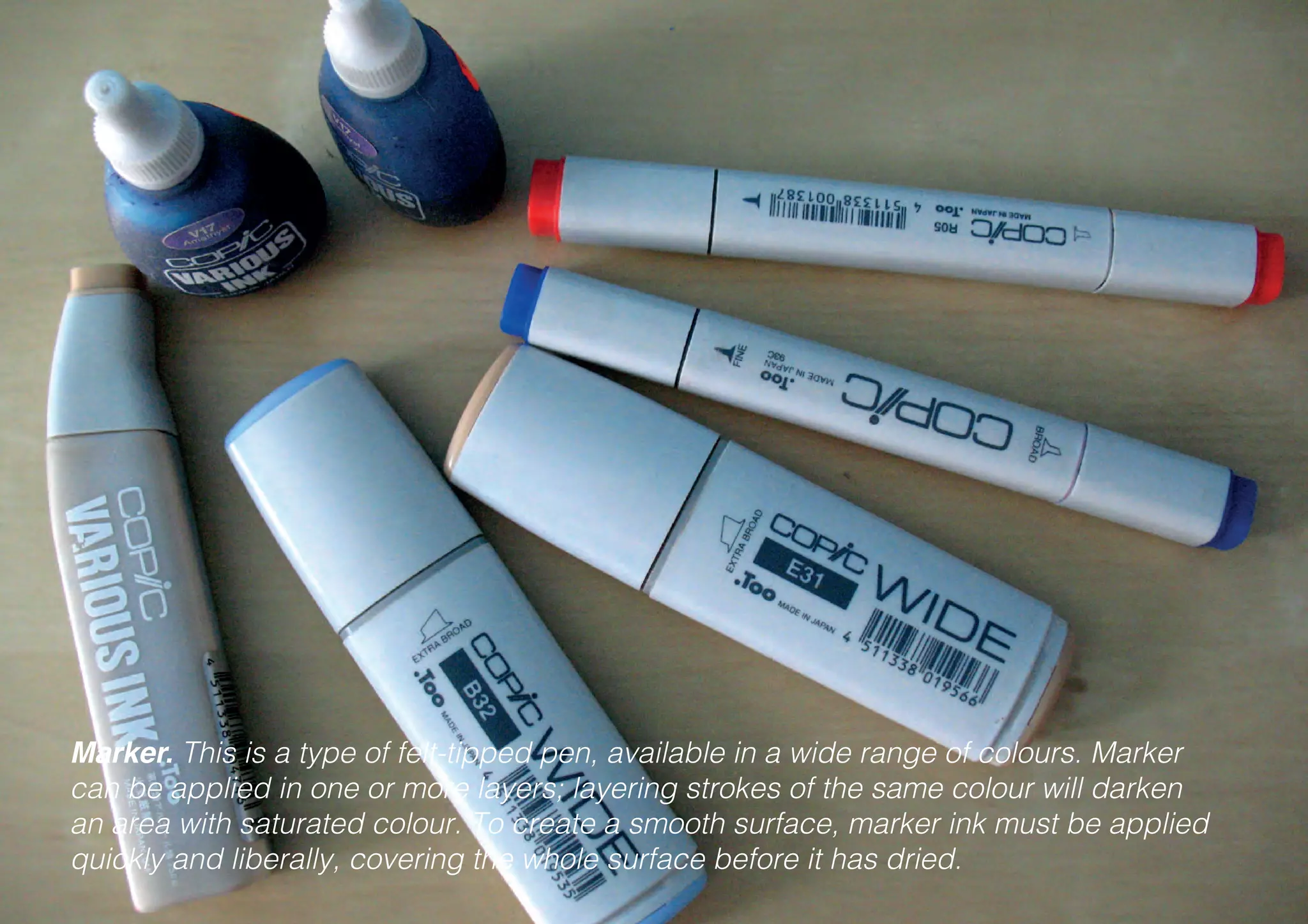 Marker. This is a type of felt-tipped pen, available in a wide range of colours. Marker
can be applied in one or more layers; layering strokes of the same colour will darken
an area with saturated colour. To create a smooth surface, marker ink must be applied
quickly and liberally, covering the whole surface before it has dried.
 