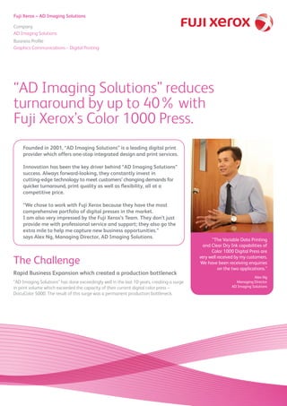 Fuji Xerox – AD Imaging Solutions
Company
AD Imaging Solutions
Business Profile
Graphics Communications – Digital Printing
“AD Imaging Solutions” reduces
turnaround by up to 40% with
Fuji Xerox’s Color 1000 Press.
Founded in 2001, “AD Imaging Solutions” is a leading digital print
provider which offers one-stop integrated design and print services.
Innovation has been the key driver behind “AD Imaging Solutions”
success. Always forward-looking, they constantly invest in
cutting-edge technology to meet customers’ changing demands for
quicker turnaround, print quality as well as flexibility, all at a
competitive price.
“We chose to work with Fuji Xerox because they have the most
comprehensive portfolio of digital presses in the market.
I am also very impressed by the Fuji Xerox’s Team. They don’t just
provide me with professional service and support; they also go the
extra mile to help me capture new business opportunities.”
says Alex Ng, Managing Director, AD Imaging Solutions.
Rapid Business Expansion which created a production bottleneck
“AD Imaging Solutions” has done exceedingly well in the last 10 years, creating a surge
in print volume which exceeded the capacity of their current digital color press –
DocuColor 5000. The result of this surge was a permanent production bottleneck.
The Challenge
“The Variable Data Printing
and Clear Dry Ink capabilities of
Color 1000 Digital Press are
very well received by my customers.
We have been receiving enquiries
on the two applications.”
Alex Ng
Managing Director
AD Imaging Solutions
 