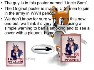 The guy is in this poster named “Uncle Sam”. The Original poster is inviting U.S. men to join in the army in WWII period. We don’t know for sure who create this new one but, we think it’s very good at using a simple warning to ban a smoking and to see a cover with a piquant  humor 