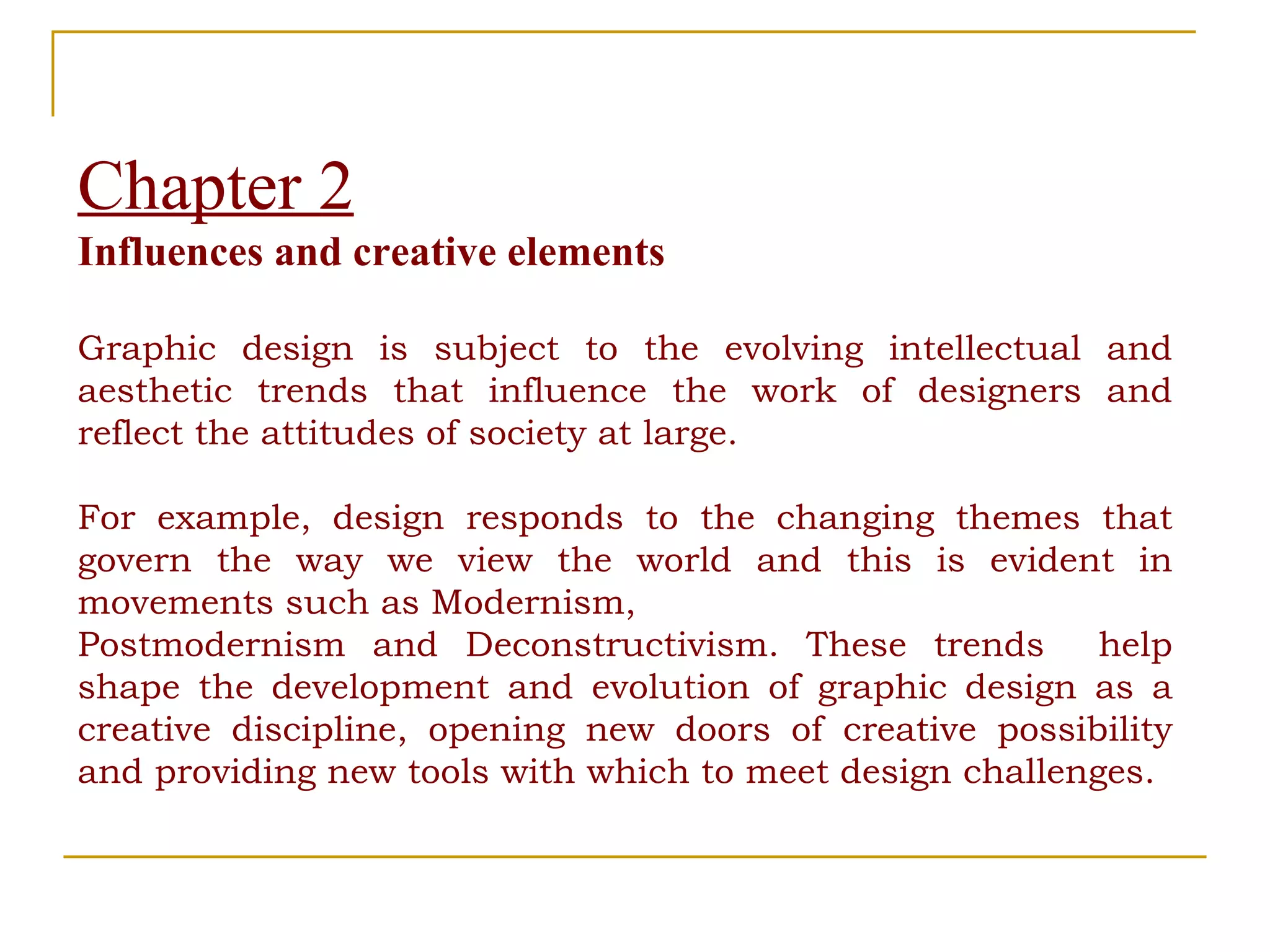 Chapter 2 Influences and creative elements Graphic design is subject to the evolving intellectual and aesthetic trends that influence the work of designers and reflect the attitudes of society at large.  For example, design responds to the changing themes that govern the way we view the world and this is evident in movements such as Modernism,  Postmodernism and Deconstructivism. These trends  help shape the development and evolution of graphic design as a creative discipline, opening new doors of creative possibility and providing new tools with which to meet design challenges. 