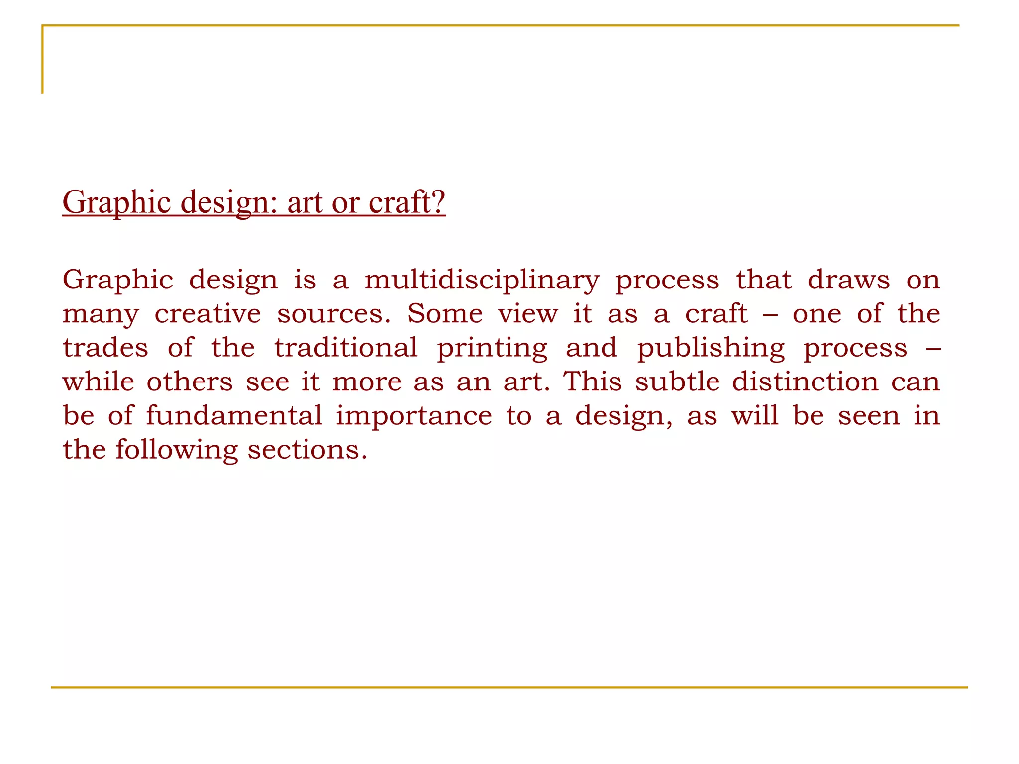 Graphic design: art or craft? Graphic design is a multidisciplinary process that draws on many creative sources. Some view it as a craft – one of the trades of the traditional printing and publishing process – while others see it more as an art. This subtle distinction can be of fundamental importance to a design, as will be seen in the following sections. 
