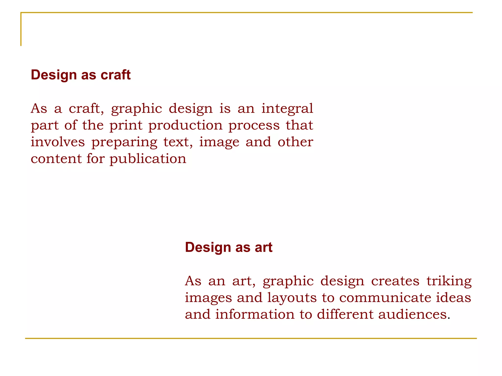 Design as craft As a craft, graphic design is an integral part of the print production process that involves preparing text, image and other content for publication Design as art As an art, graphic design creates triking images and layouts to communicate ideas and information to different audiences . 