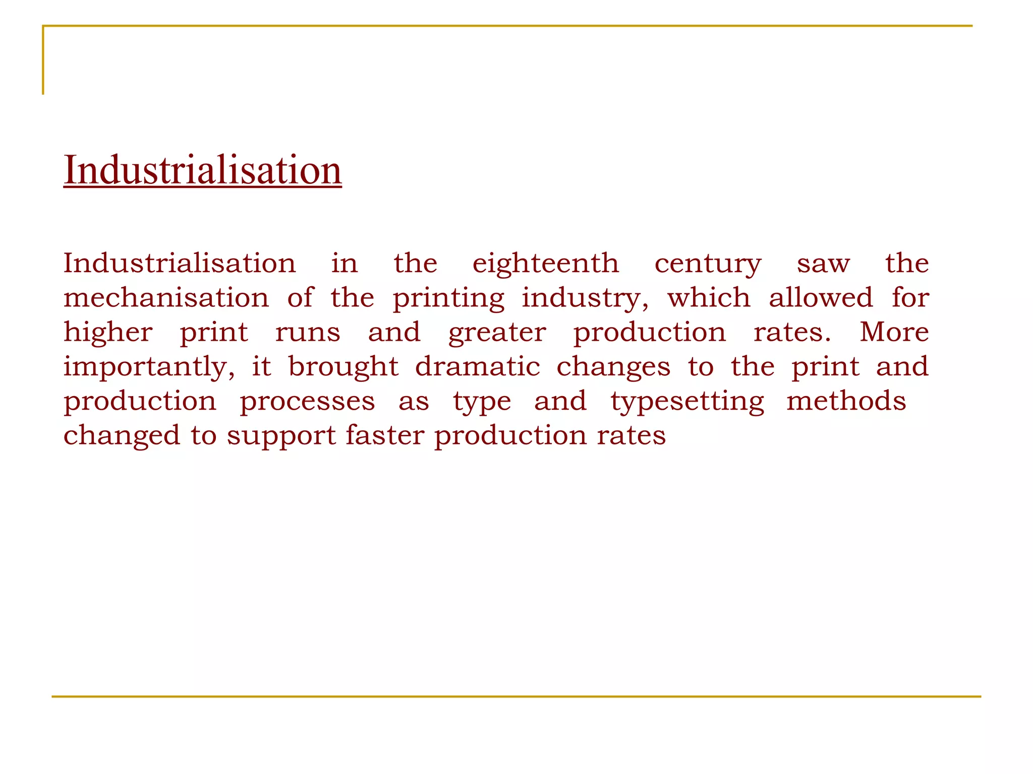Industrialisation Industrialisation in the eighteenth century saw the mechanisation of the printing industry, which allowed for higher print runs and greater production rates. More importantly, it brought dramatic changes to the print and production processes as type and typesetting methods  changed to support faster production rates 