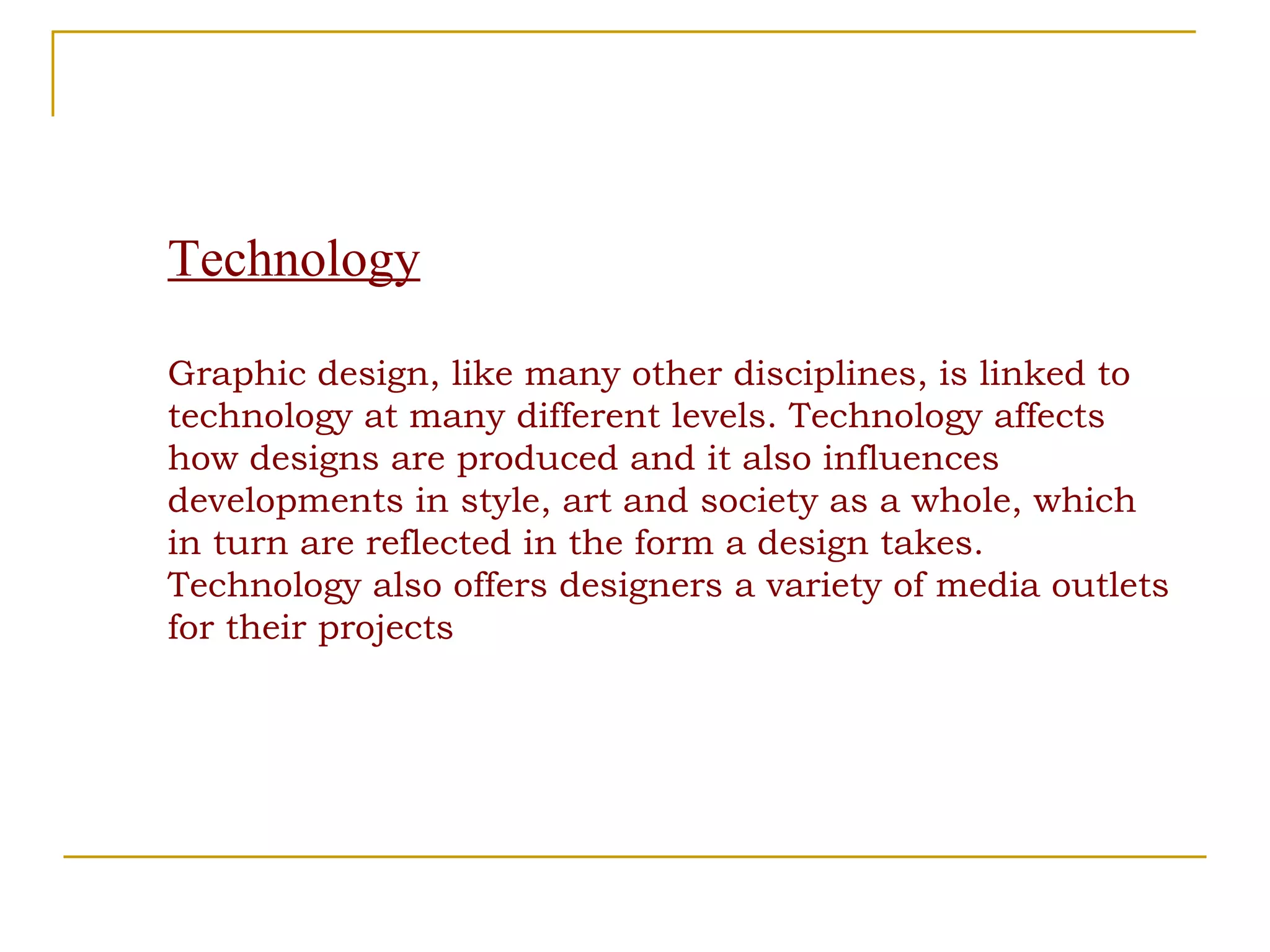 Technology Graphic design, like many other disciplines, is linked to technology at many different levels. Technology affects how designs are produced and it also influences developments in style, art and society as a whole, which in turn are reflected in the form a design takes. Technology also offers designers a variety of media outlets for their projects  