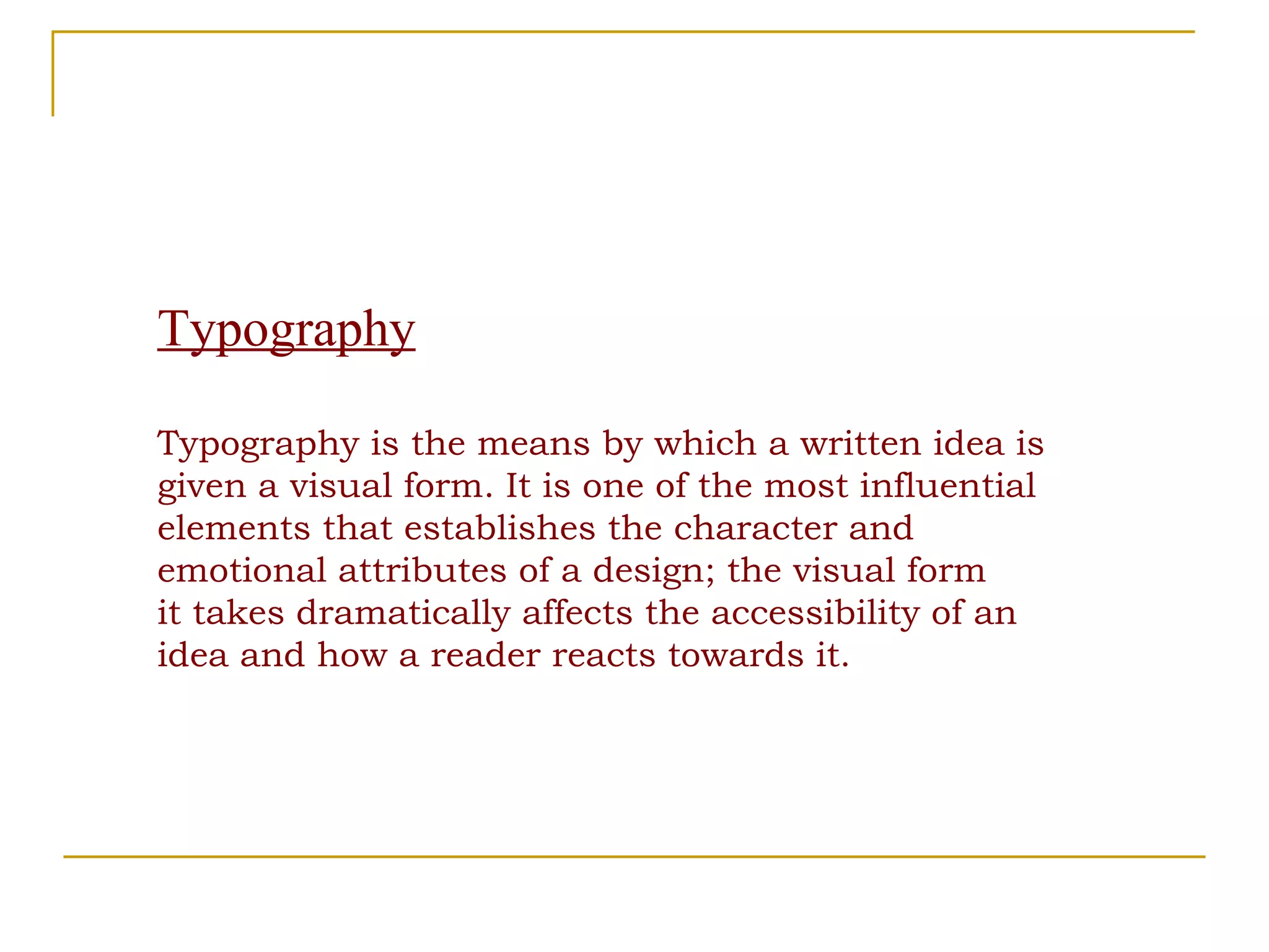 Typography Typography is the means by which a written idea is given a visual form. It is one of the most influential elements that establishes the character and emotional attributes of a design; the visual form it takes dramatically affects the accessibility of an idea and how a reader reacts towards it. 