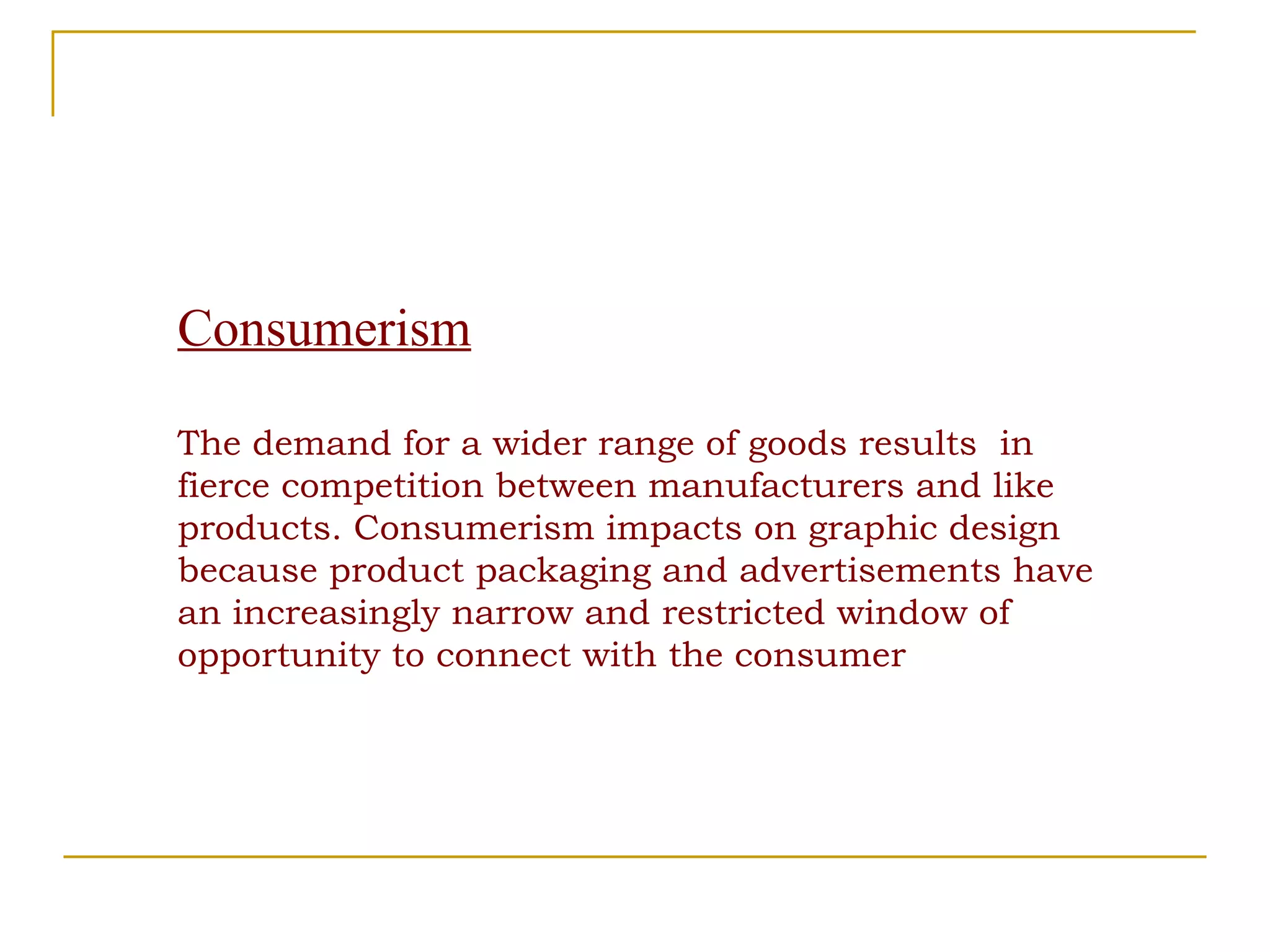 Consumerism The demand for a wider range of goods results  in fierce competition between manufacturers and like  products. Consumerism impacts on graphic design because product packaging and advertisements have an increasingly narrow and restricted window of opportunity to connect with the consumer 