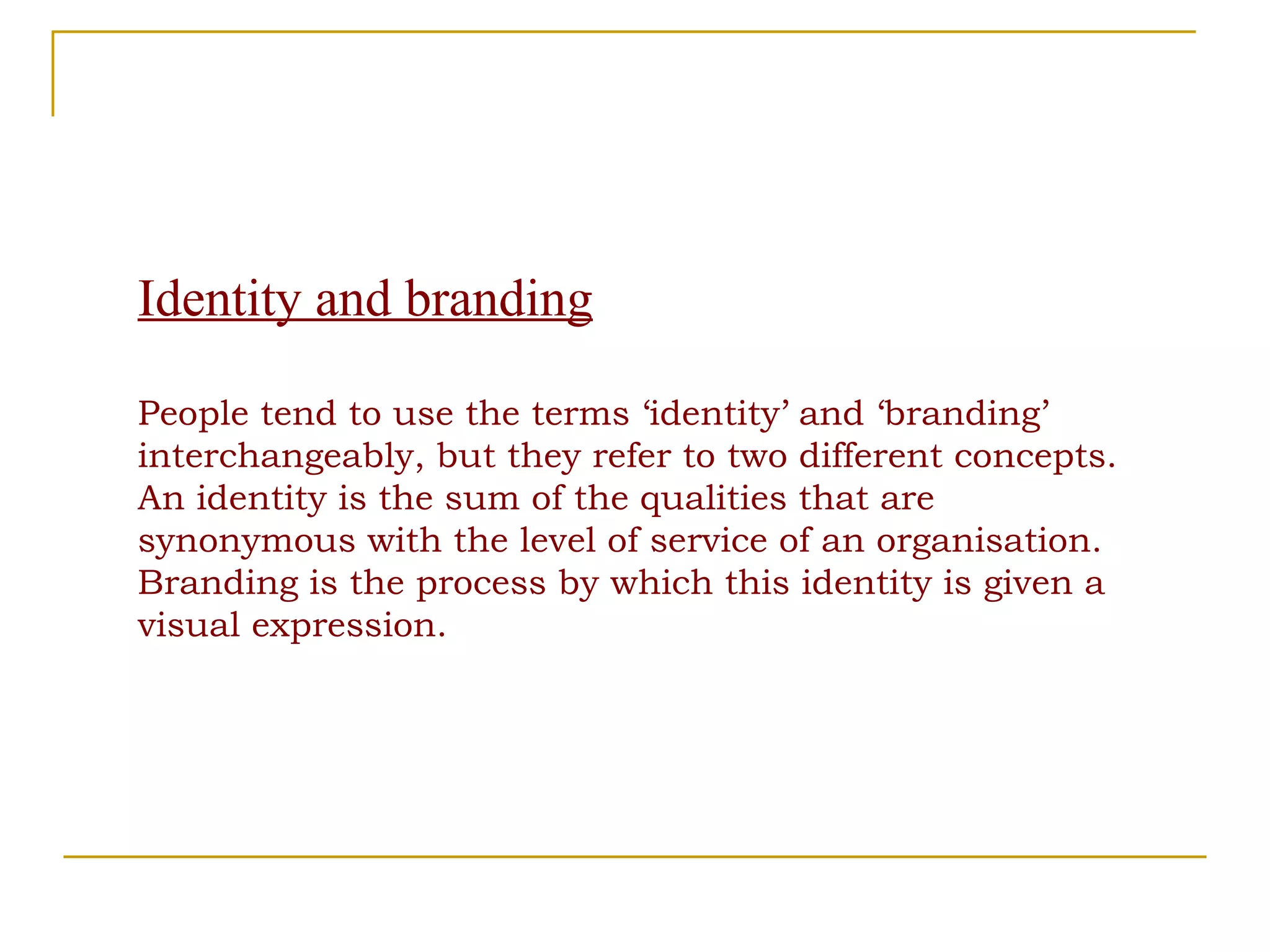 Identity and branding People tend to use the terms ‘identity’ and ‘branding’ interchangeably, but they refer to two different concepts. An identity is the sum of the qualities that are  synonymous with the level of service of an organisation. Branding is the process by which this identity is given a visual expression. 