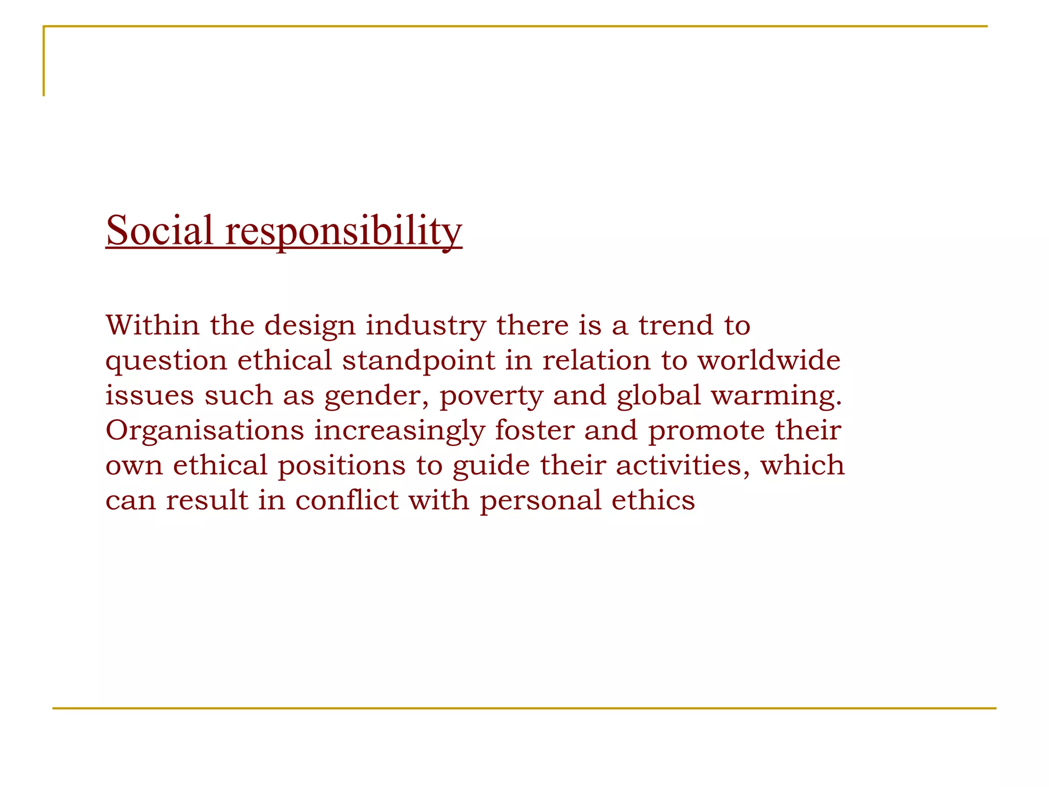 Social responsibility Within the design industry there is a trend to question ethical standpoint in relation to worldwide issues such as gender, poverty and global warming. Organisations increasingly foster and promote their own ethical positions to guide their activities, which can result in conflict with personal ethics 