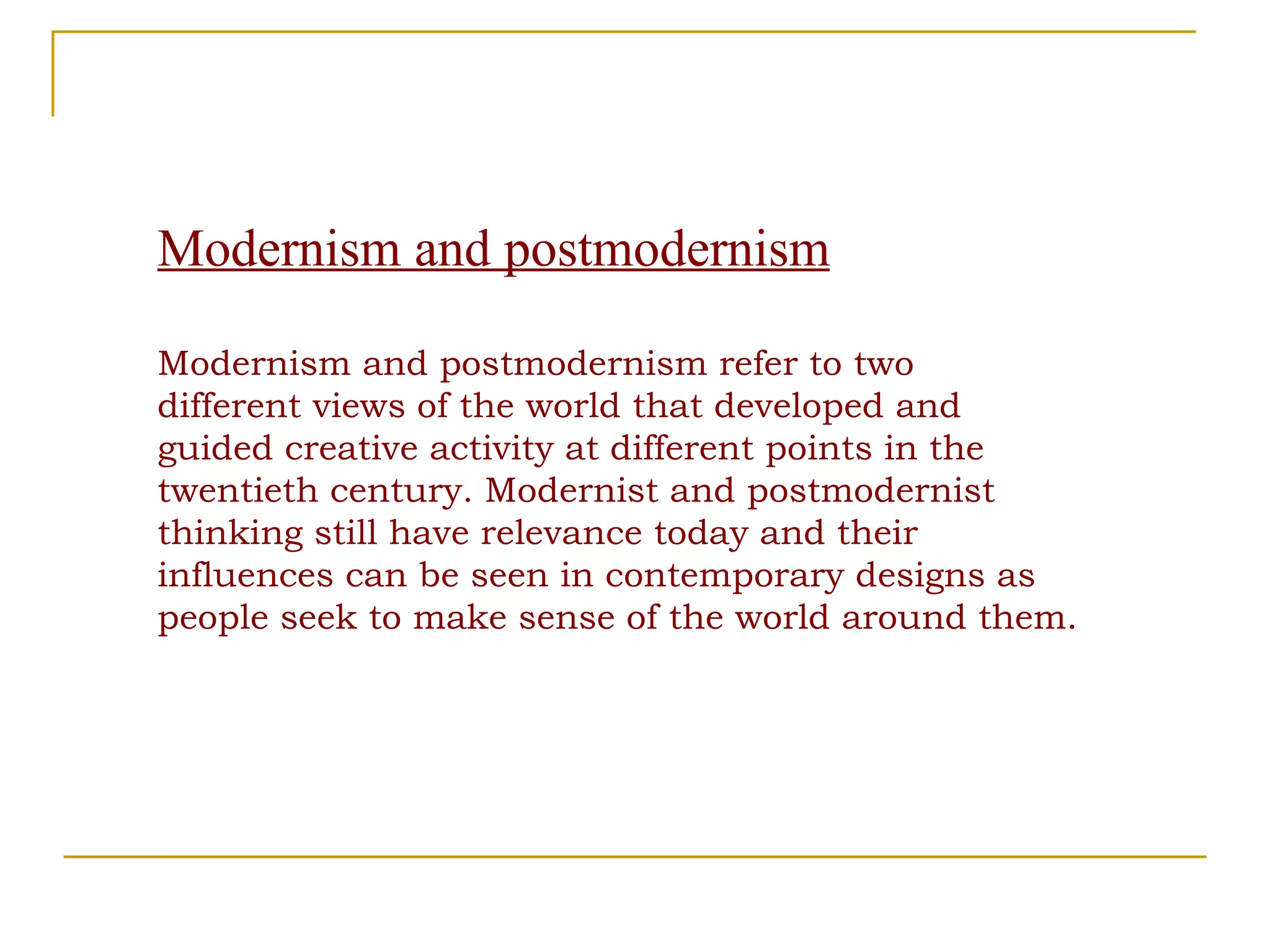 Modernism and postmodernism Modernism and postmodernism refer to two different views of the world that developed and guided creative activity at different points in the twentieth century. Modernist and postmodernist thinking still have relevance today and their influences can be seen in contemporary designs as people seek to make sense of the world around them.  