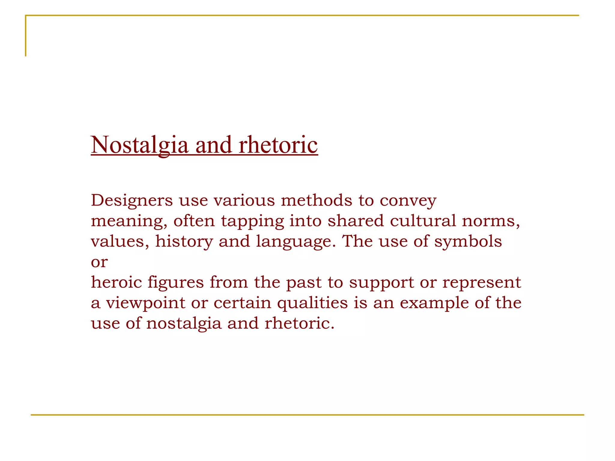 Nostalgia and rhetoric Designers use various methods to convey meaning, often tapping into shared cultural norms, values, history and language. The use of symbols or heroic figures from the past to support or represent a viewpoint or certain qualities is an example of the use of nostalgia and rhetoric. 