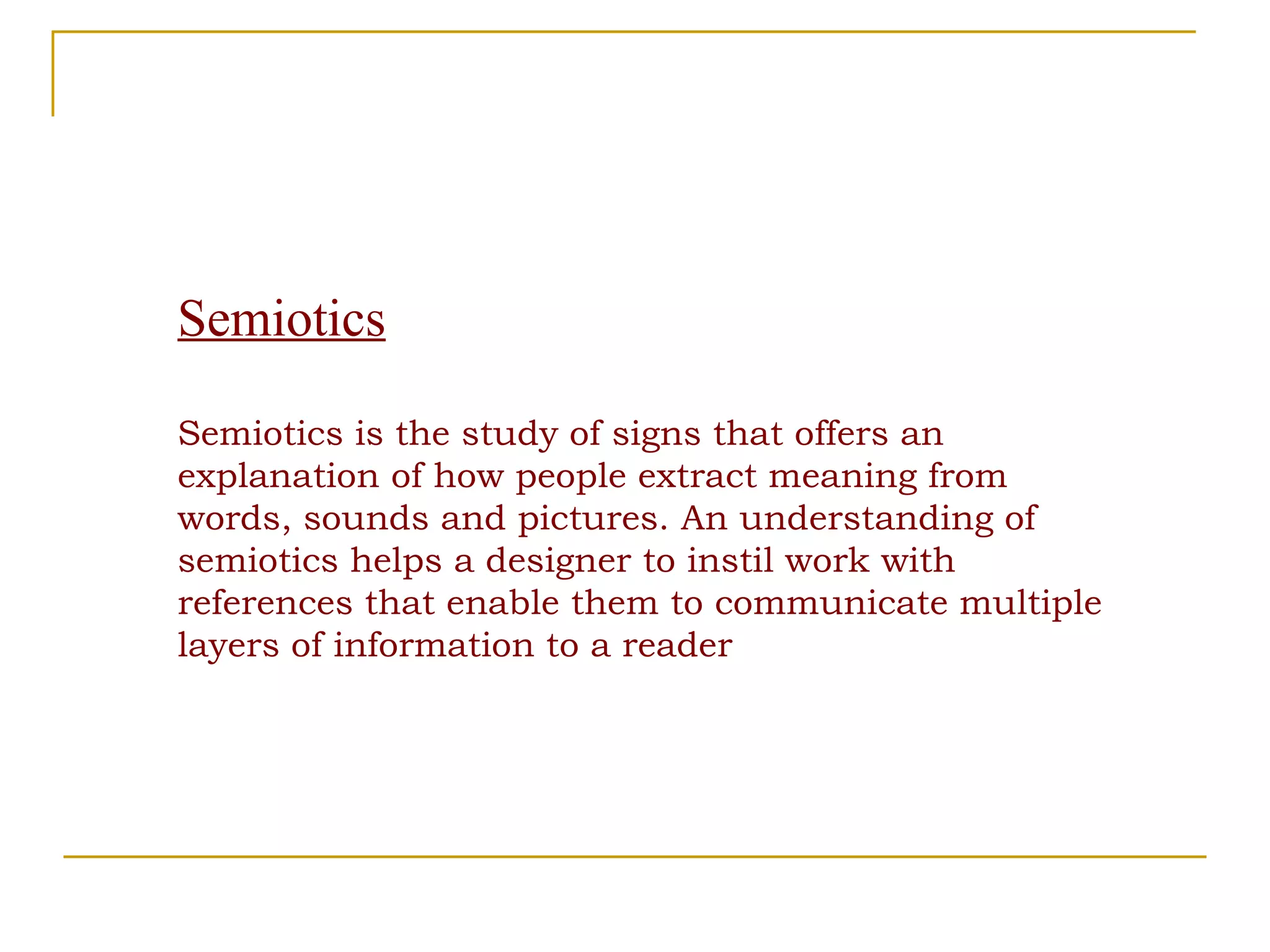 Semiotics Semiotics is the study of signs that offers an explanation of how people extract meaning from words, sounds and pictures. An understanding of semiotics helps a designer to instil work with references that enable them to communicate multiple layers of information to a reader 