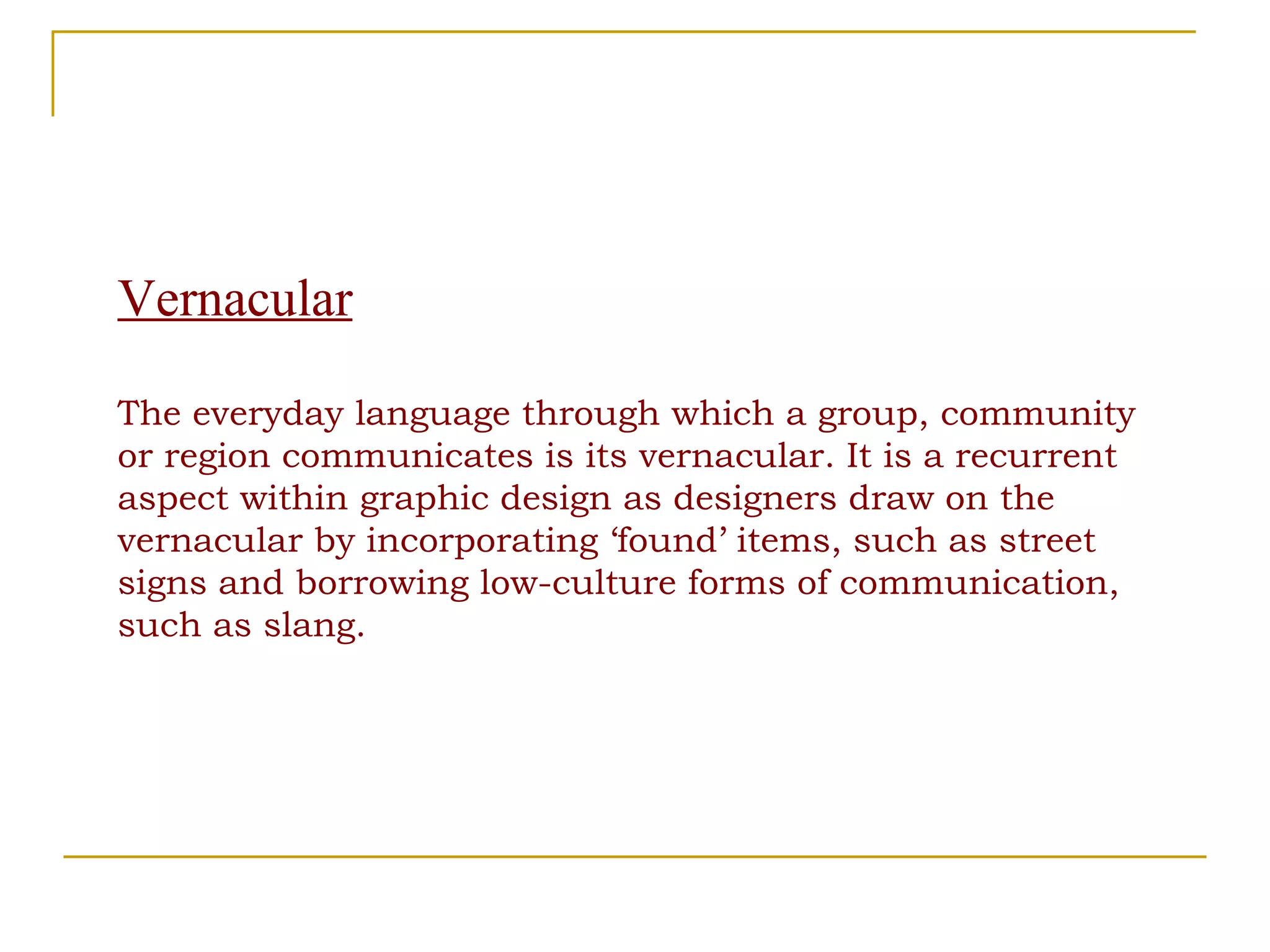 Vernacular The everyday language through which a group, community or region communicates is its vernacular. It is a recurrent aspect within graphic design as designers draw on the vernacular by incorporating ‘found’ items, such as street signs and borrowing low-culture forms of communication, such as slang. 
