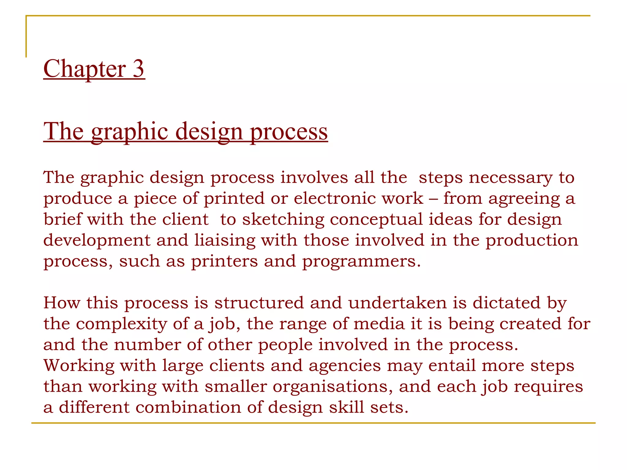 Chapter 3 The graphic design process The graphic design process involves all the  steps necessary to produce a piece of printed or electronic work – from agreeing a brief with the client  to sketching conceptual ideas for design development and liaising with those involved in the production process, such as printers and programmers.  How this process is structured and undertaken is dictated by the complexity of a job, the range of media it is being created for and the number of other people involved in the process. Working with large clients and agencies may entail more steps than working with smaller organisations, and each job requires a different combination of design skill sets. 