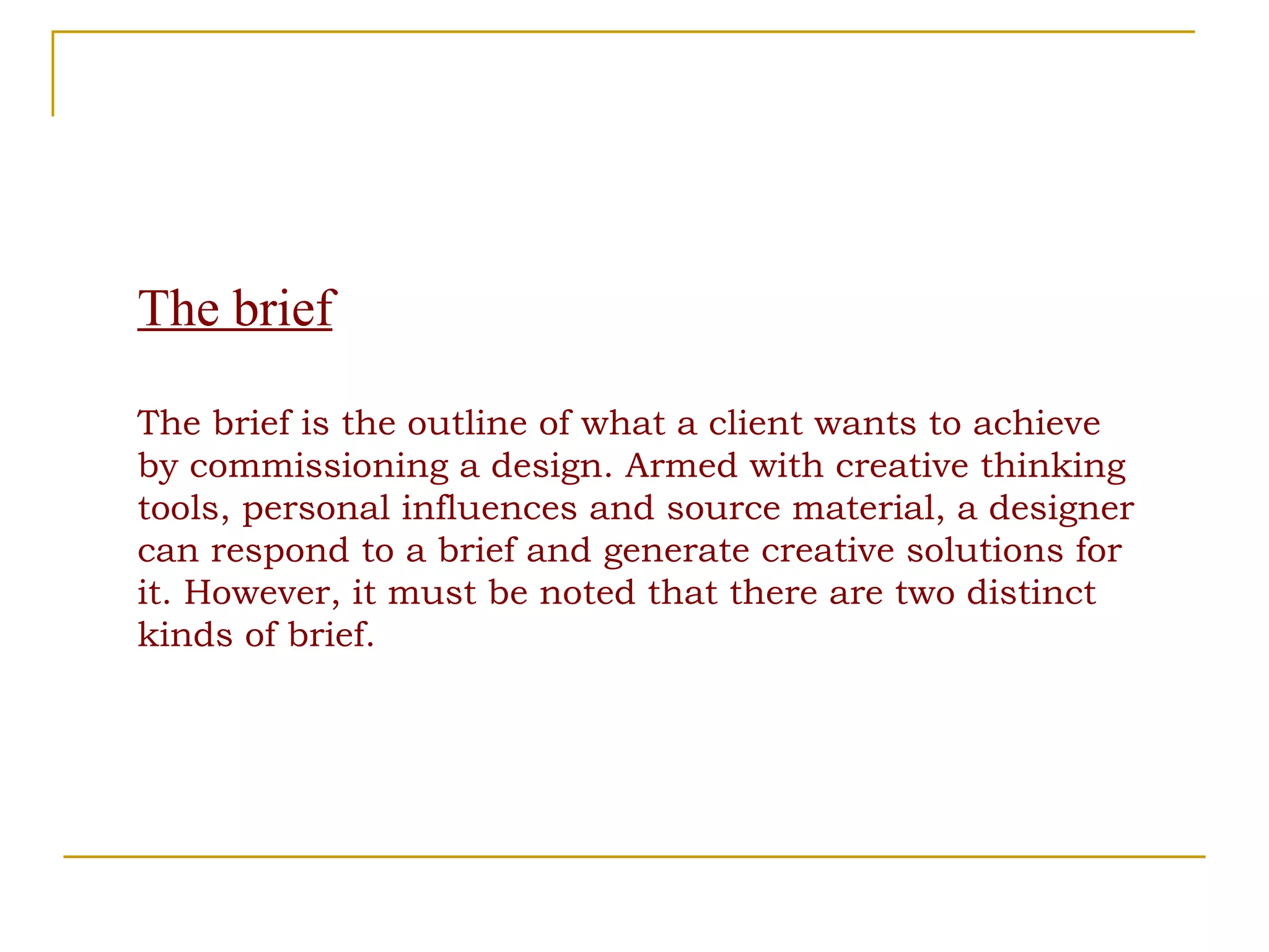 The brief The brief is the outline of what a client wants to achieve by commissioning a design. Armed with creative thinking tools, personal influences and source material, a designer can respond to a brief and generate creative solutions for it. However, it must be noted that there are two distinct kinds of brief. 