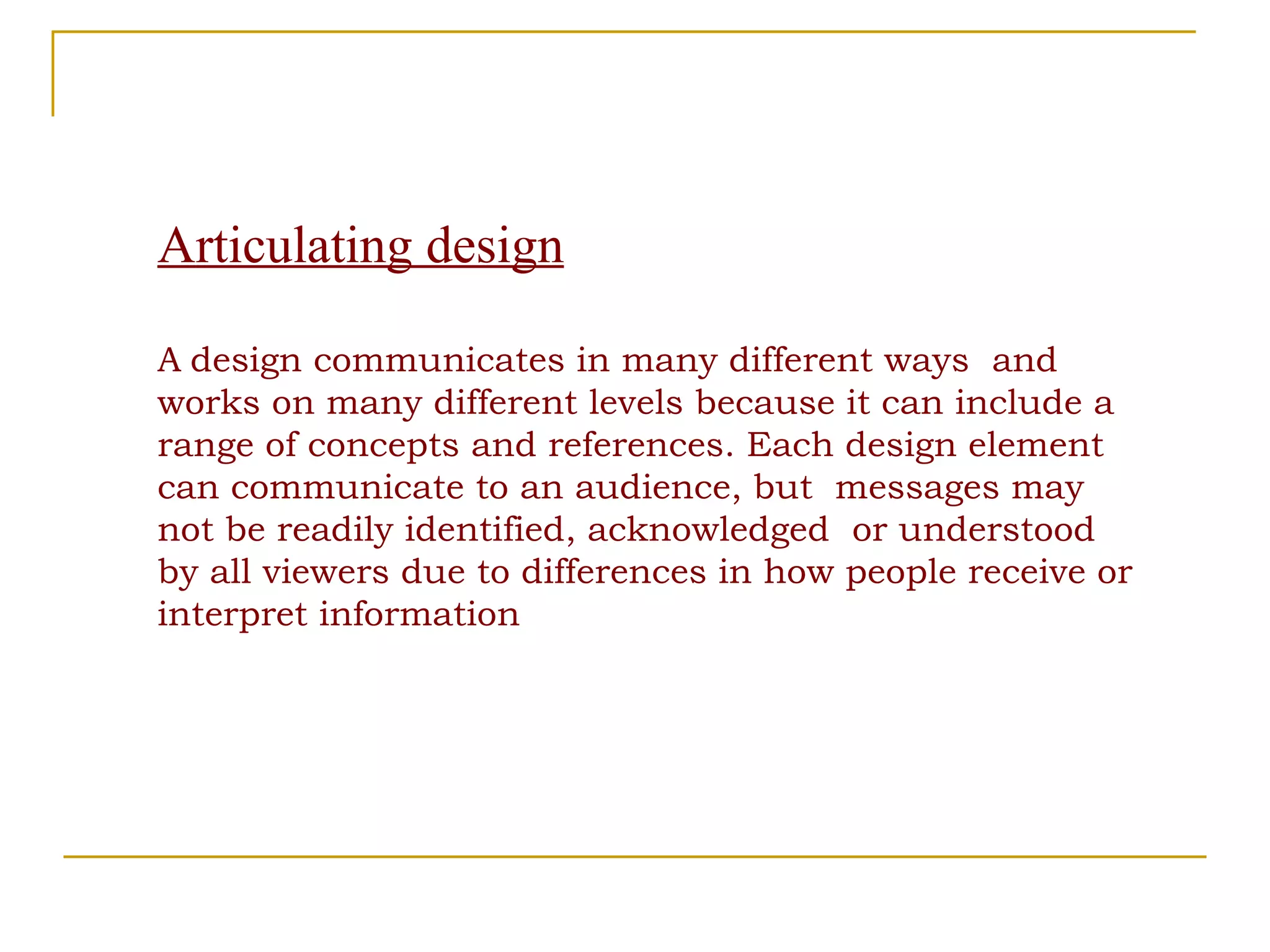 Articulating design A   design communicates in many different ways  and works on many different levels because it can include a range of concepts and references. Each design element can communicate to an audience, but  messages may not be readily identified, acknowledged  or understood by all viewers due to differences in how people receive or interpret information 
