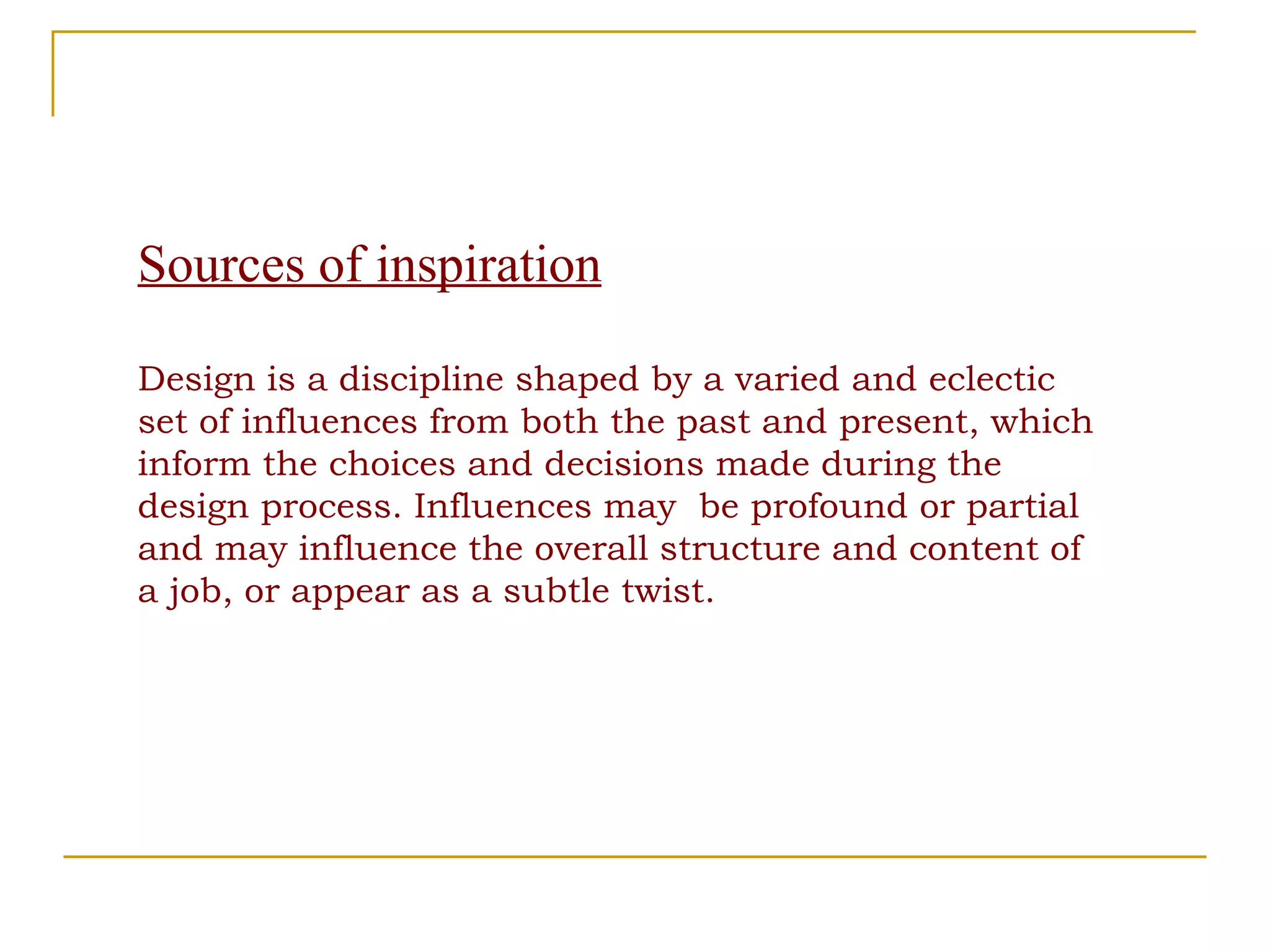 Sources of inspiration Design is a discipline shaped by a varied and eclectic set of influences from both the past and present, which inform the choices and decisions made during the design process. Influences may  be profound or partial and may influence the overall structure and content of a job, or appear as a subtle twist. 