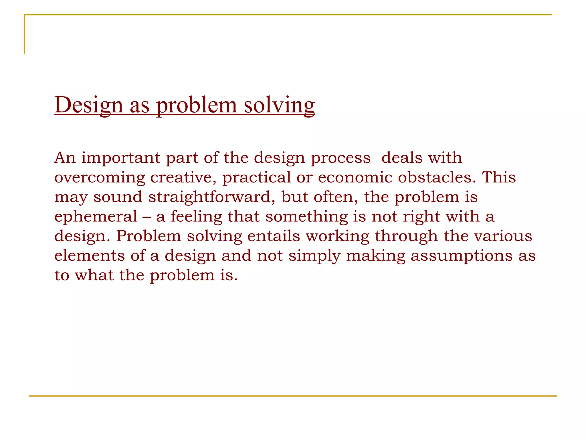 Design as problem solving An important part of the design process  deals with overcoming creative, practical or economic obstacles. This may sound straightforward, but often, the problem is ephemeral – a feeling that something is not right with a design. Problem solving entails working through the various elements of a design and not simply making assumptions as to what the problem is. 