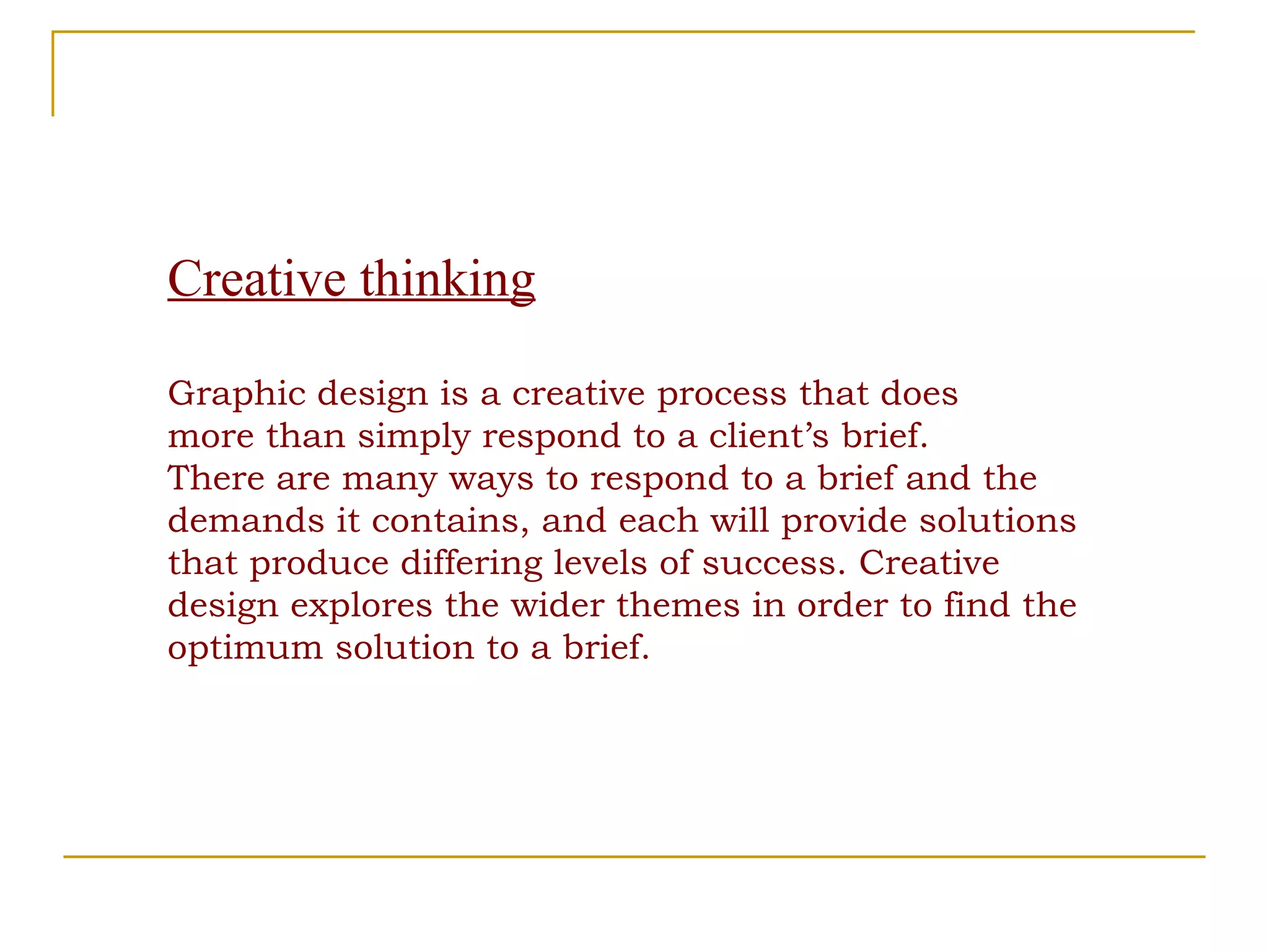 Creative thinking Graphic design is a creative process that does more than simply respond to a client’s brief. There are many ways to respond to a brief and the demands it contains, and each will provide solutions that produce differing levels of success. Creative design explores the wider themes in order to find the optimum solution to a brief. 