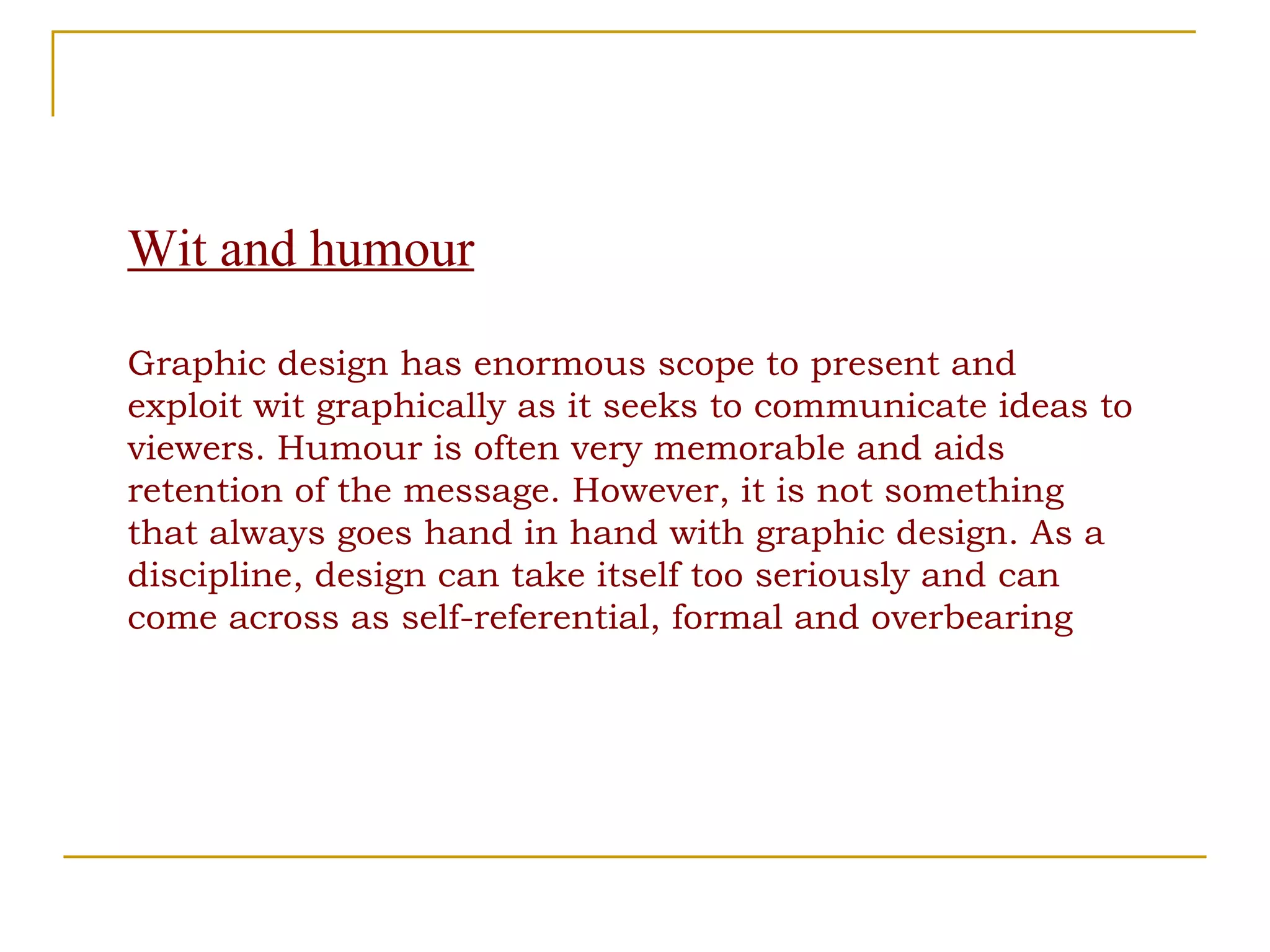 Wit and humour Graphic design has enormous scope to present and exploit wit graphically as it seeks to communicate ideas to viewers. Humour is often very memorable and aids retention of the message. However, it is not something that always goes hand in hand with graphic design. As a discipline, design can take itself too seriously and can come across as self-referential, formal and overbearing 