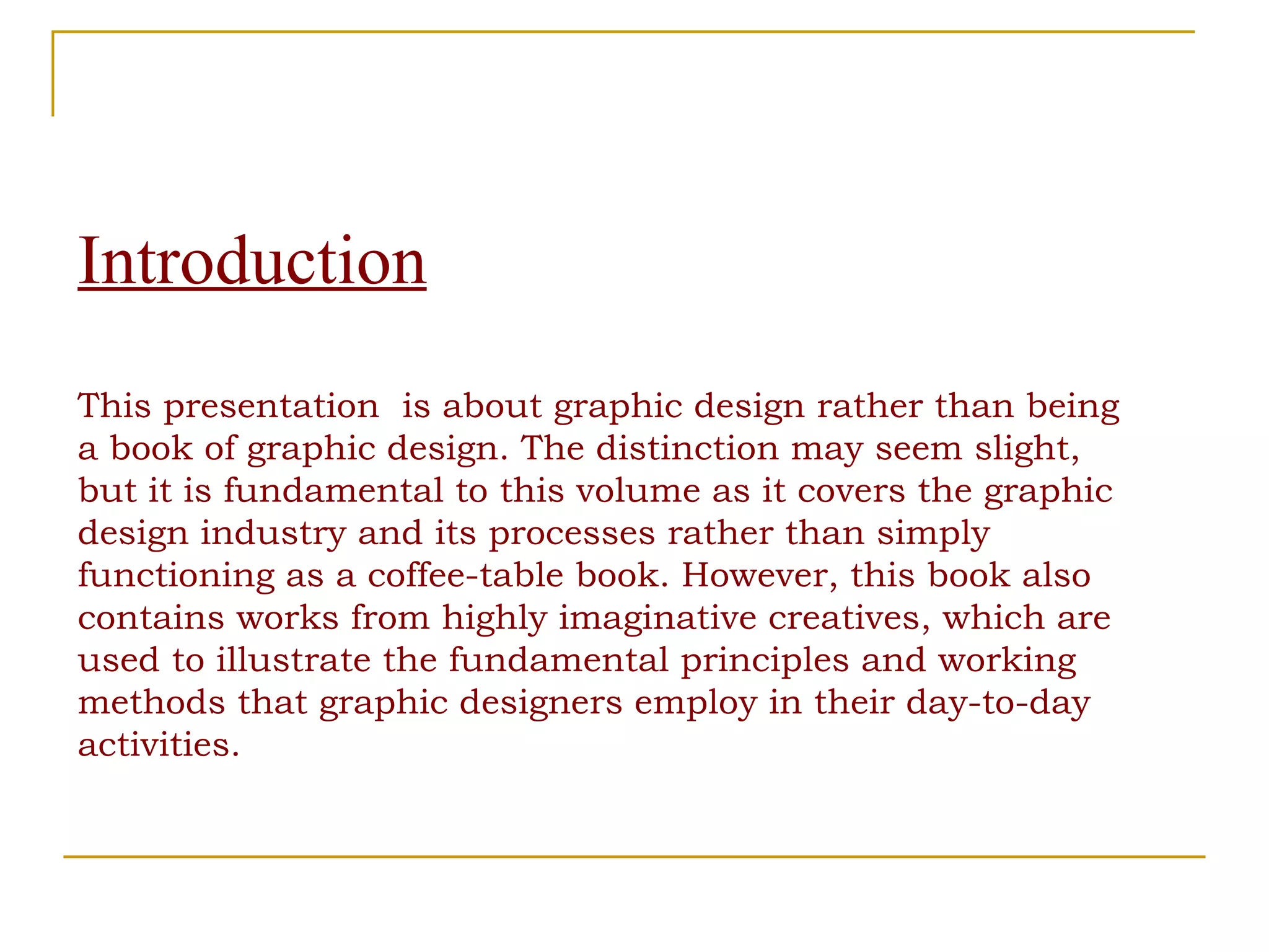 Introduction This presentation  is about graphic design rather than being a book of graphic design. The distinction may seem slight, but it is fundamental to this volume as it covers the graphic design industry and its processes rather than simply functioning as a coffee-table book. However, this book also contains works from highly imaginative creatives, which are  used to illustrate the fundamental principles and working methods that graphic designers employ in their day-to-day activities. 