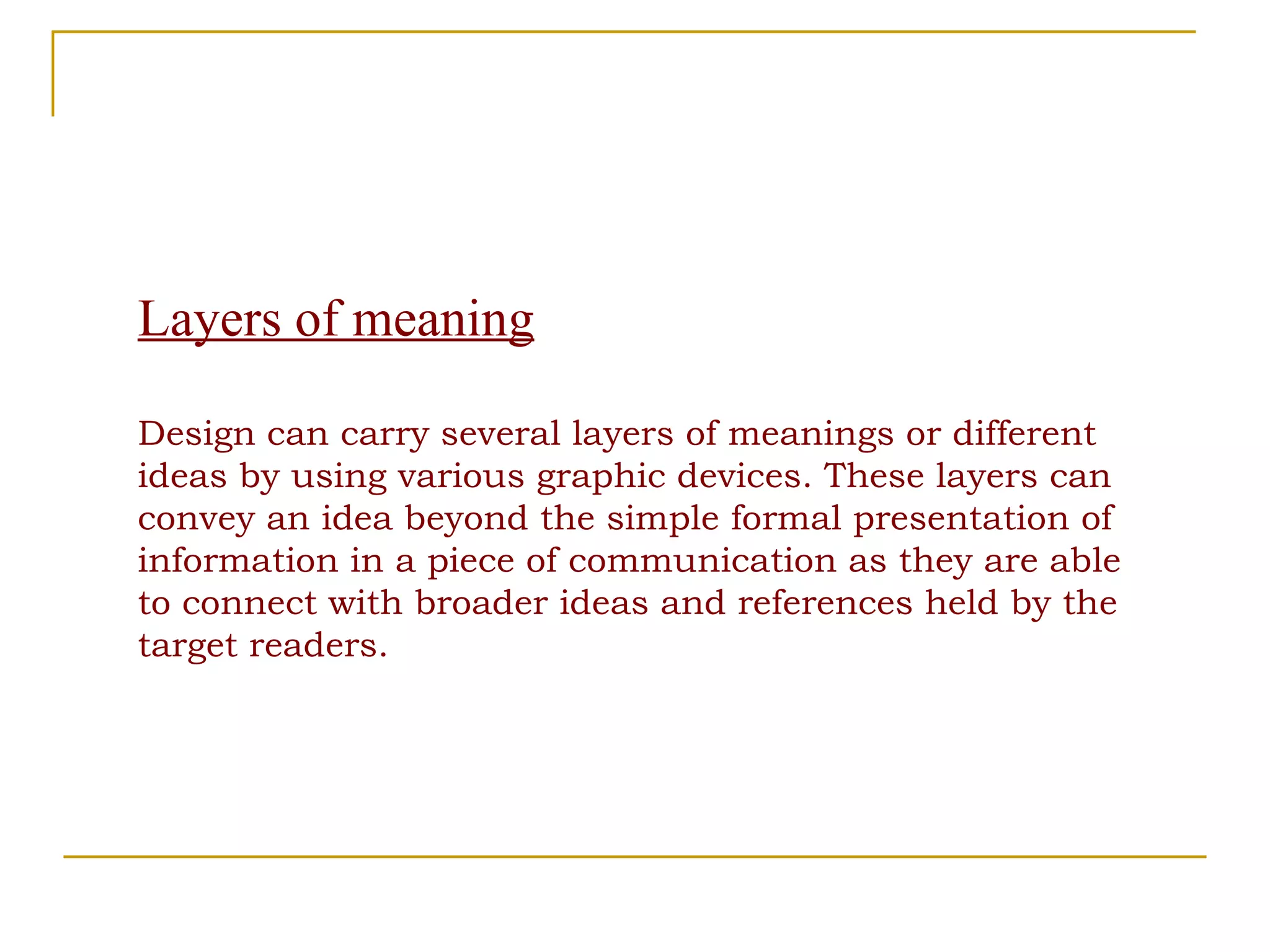 Layers of meaning Design can carry several layers of meanings or different ideas by using various graphic devices. These layers can convey an idea beyond the simple formal presentation of information in a piece of communication as they are able to connect with broader ideas and references held by the target readers. 