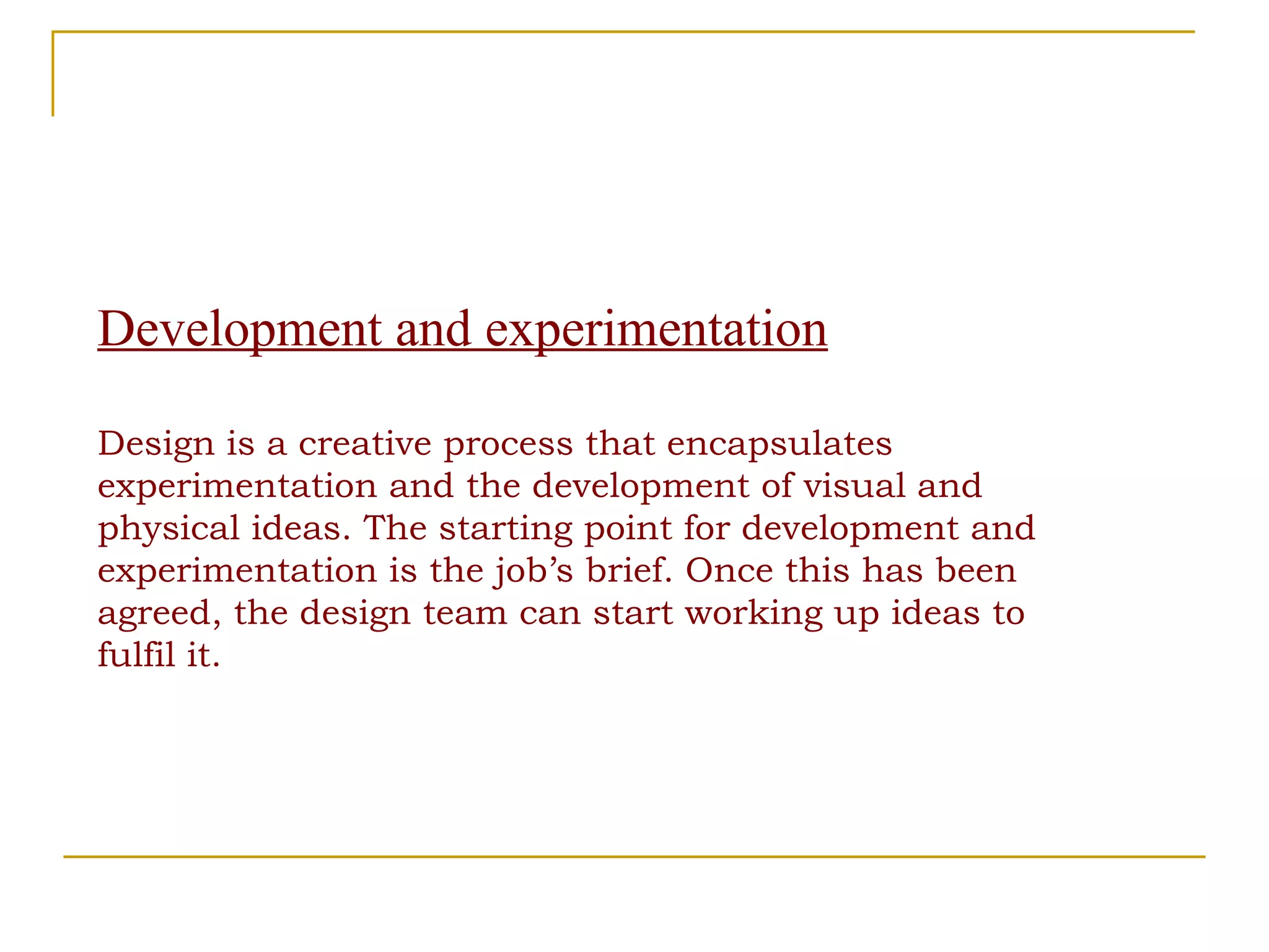 Development and experimentation Design is a creative process that encapsulates experimentation and the development of visual and physical ideas. The starting point for development and experimentation is the job’s brief. Once this has been agreed, the design team can start working up ideas to fulfil it. 