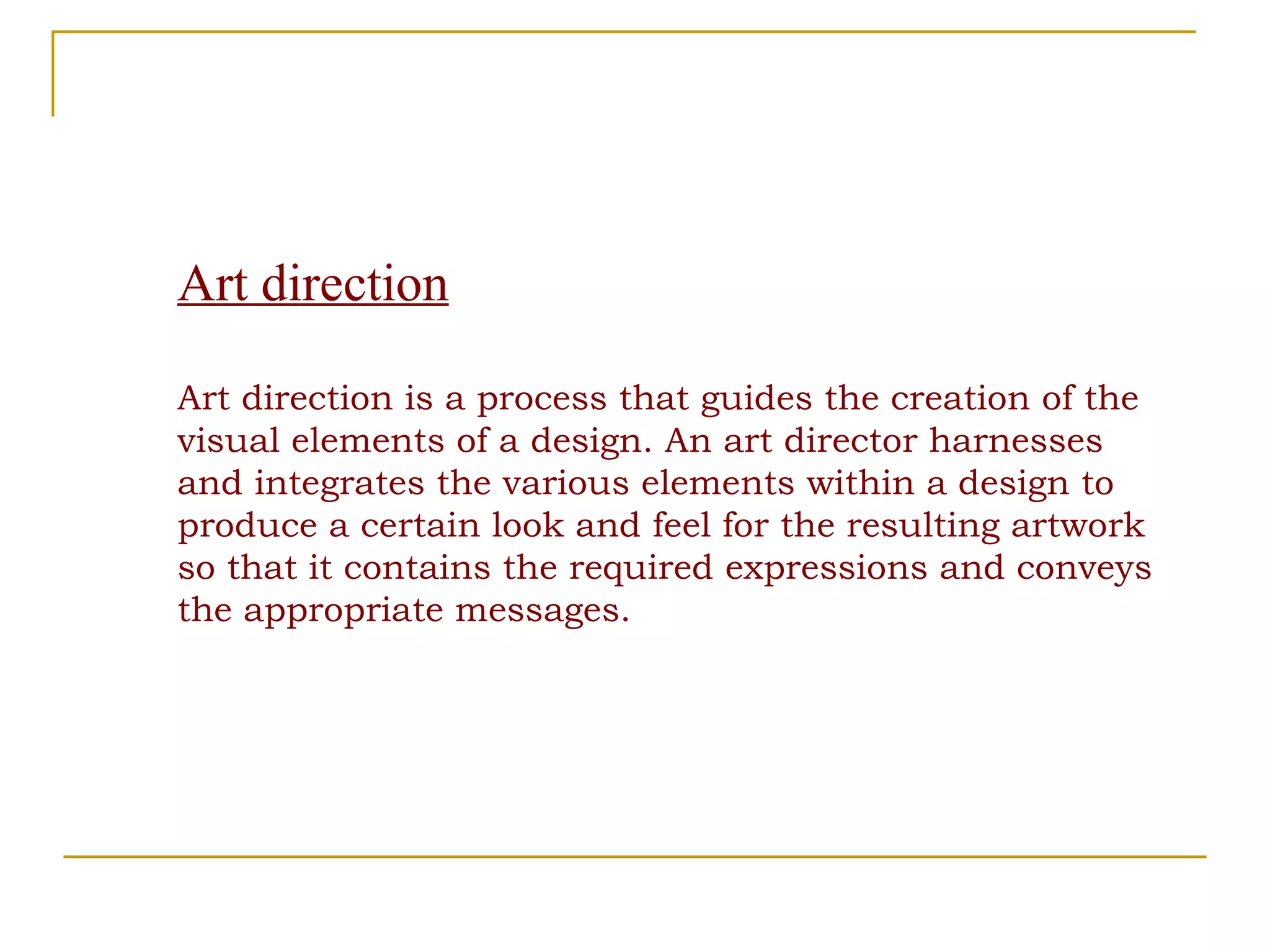 Art direction Art direction is a process that guides the creation of the visual elements of a design. An art director harnesses and integrates the various elements within a design to produce a certain look and feel for the resulting artwork so that it contains the required expressions and conveys the appropriate messages. 
