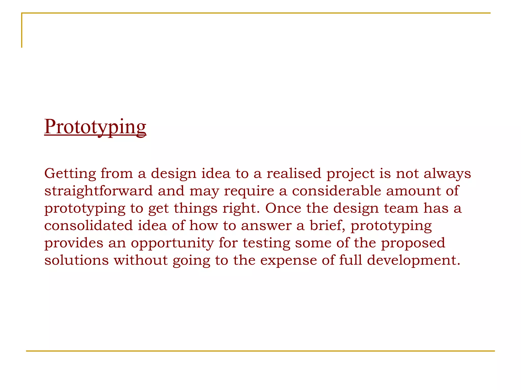 Prototyping Getting from a design idea to a realised project is not always straightforward and may require a considerable amount of prototyping to get things right. Once the design team has a consolidated idea of how to answer a brief, prototyping provides an opportunity for testing some of the proposed solutions without going to the expense of full development. 
