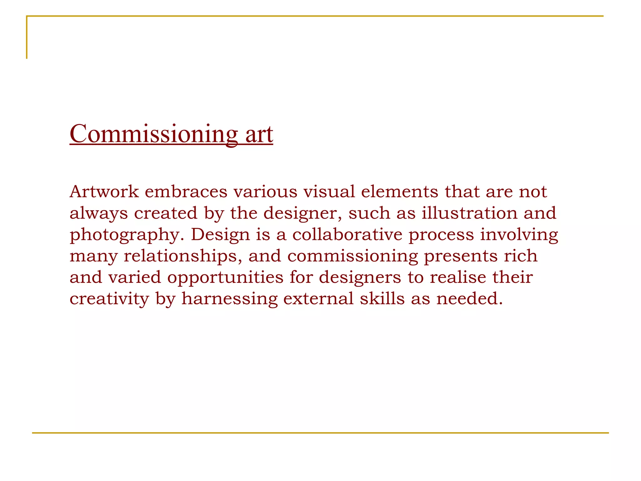 Commissioning art Artwork embraces various visual elements that are not always created by the designer, such as illustration and photography. Design is a collaborative process involving many relationships, and commissioning presents rich and varied opportunities for designers to realise their creativity by harnessing external skills as needed. 