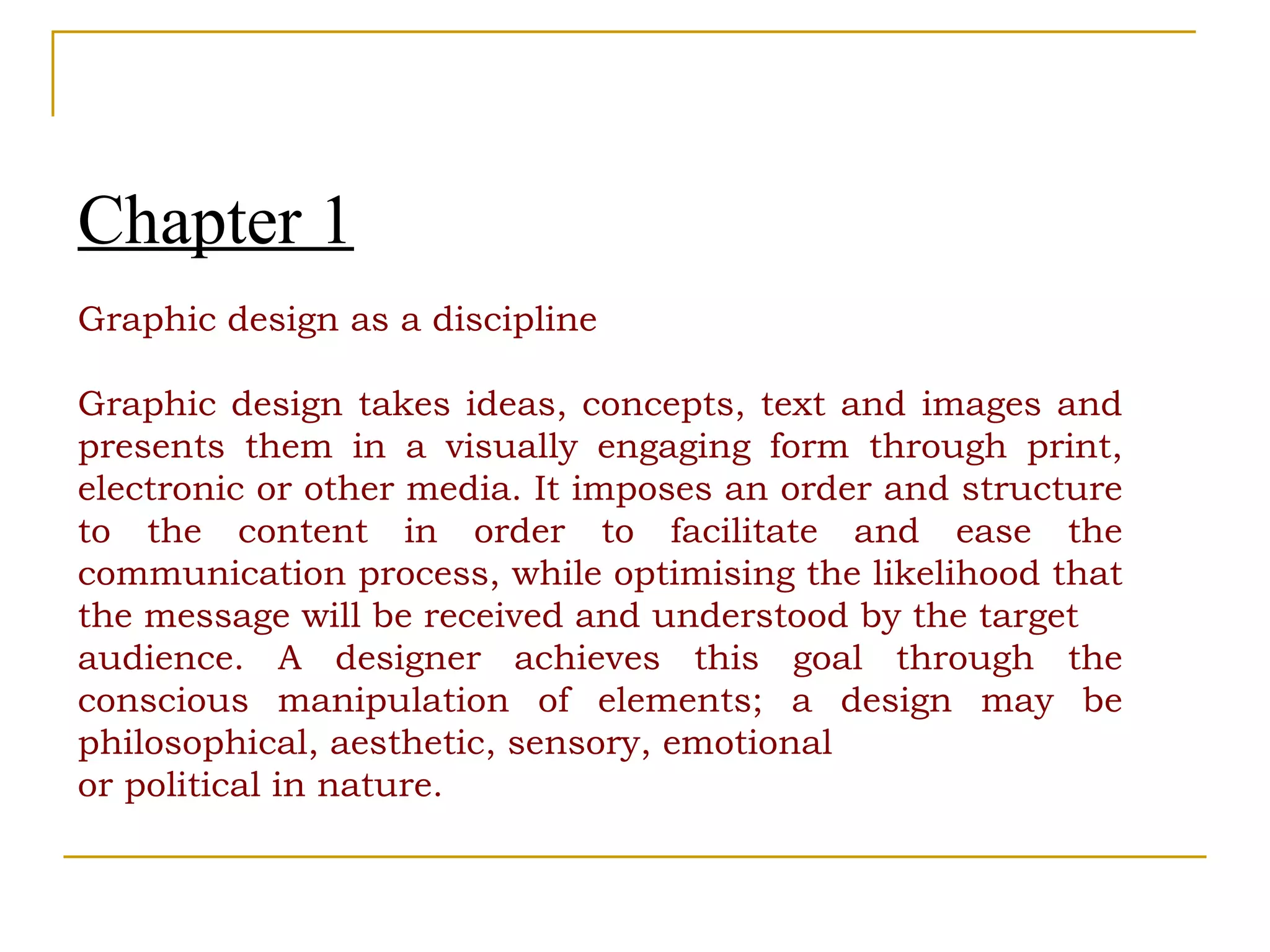 Chapter 1 Graphic design as a discipline Graphic design takes ideas, concepts, text and images and presents them in a visually engaging form through print, electronic or other media. It imposes an order and structure to the content in order to facilitate and ease the communication process, while optimising the likelihood that the message will be received and understood by the target audience. A designer achieves this goal through the conscious manipulation of elements; a design may be philosophical, aesthetic, sensory, emotional or political in nature. 