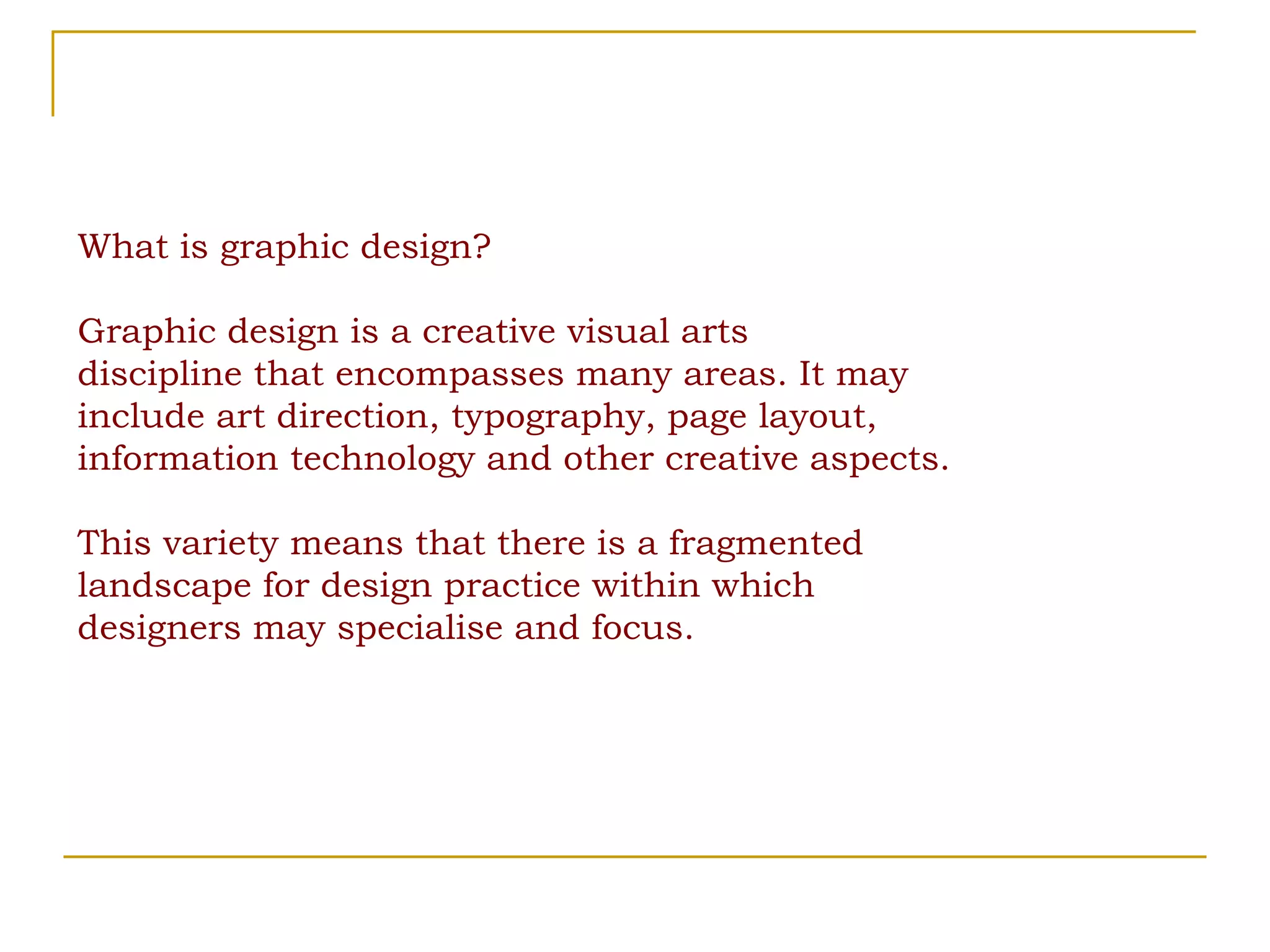 What is graphic design? Graphic design is a creative visual arts discipline that encompasses many areas. It may include art direction, typography, page layout, information technology and other creative aspects. This variety means that there is a fragmented landscape for design practice within which designers may specialise and focus. 