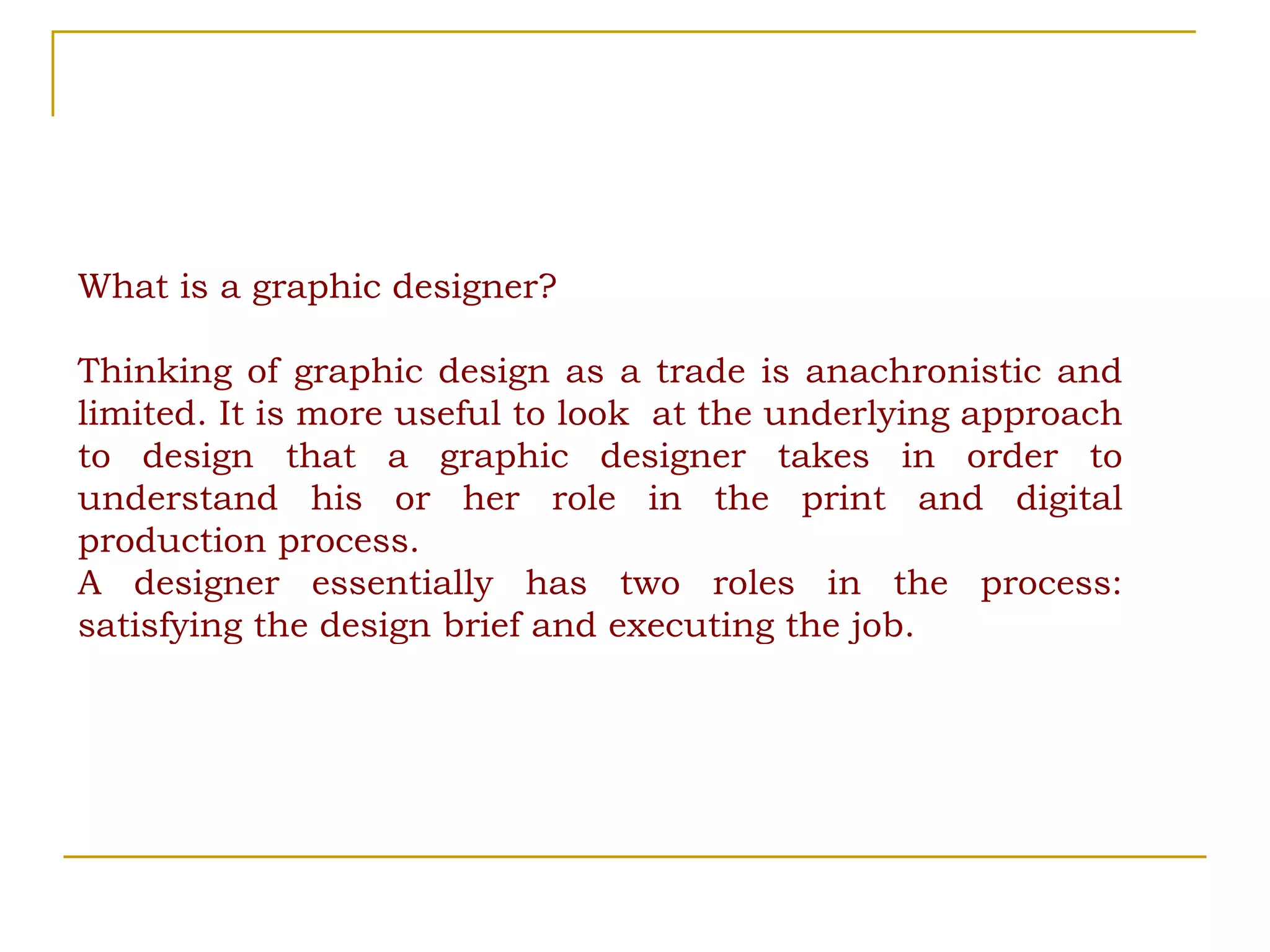 What is a graphic designer? Thinking of graphic design as a trade is anachronistic and limited. It is more useful to look  at the underlying approach to design that a graphic designer takes in order to understand his or her role in the print and digital production process.  A designer essentially has two roles in the process: satisfying the design brief and executing the job. 