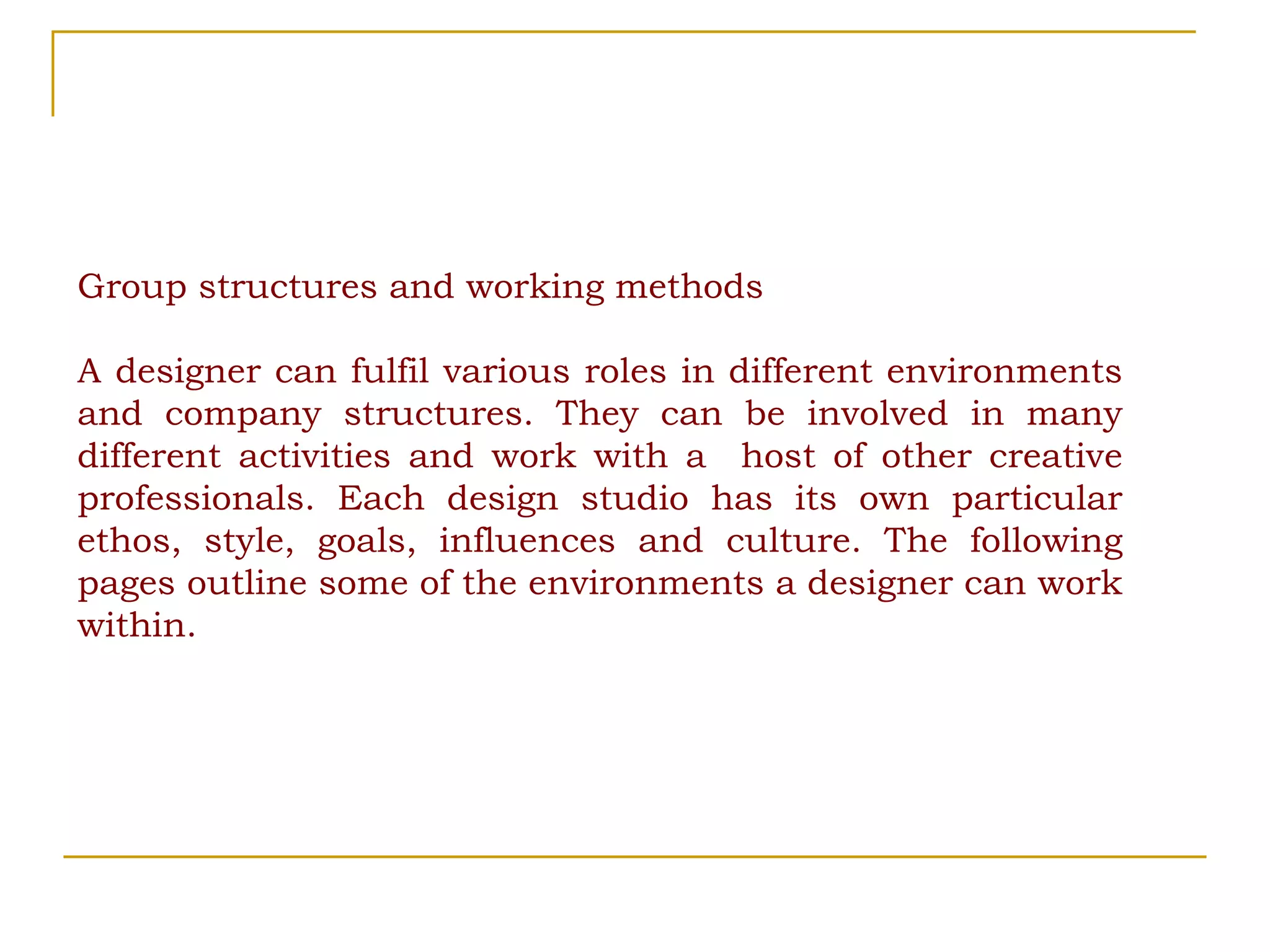 Group structures and working methods A designer can fulfil various roles in different environments and company structures. They can be involved in many different activities and work with a  host of other creative professionals. Each design studio has its own particular ethos, style, goals, influences and culture. The following pages outline some of the environments a designer can work within. 