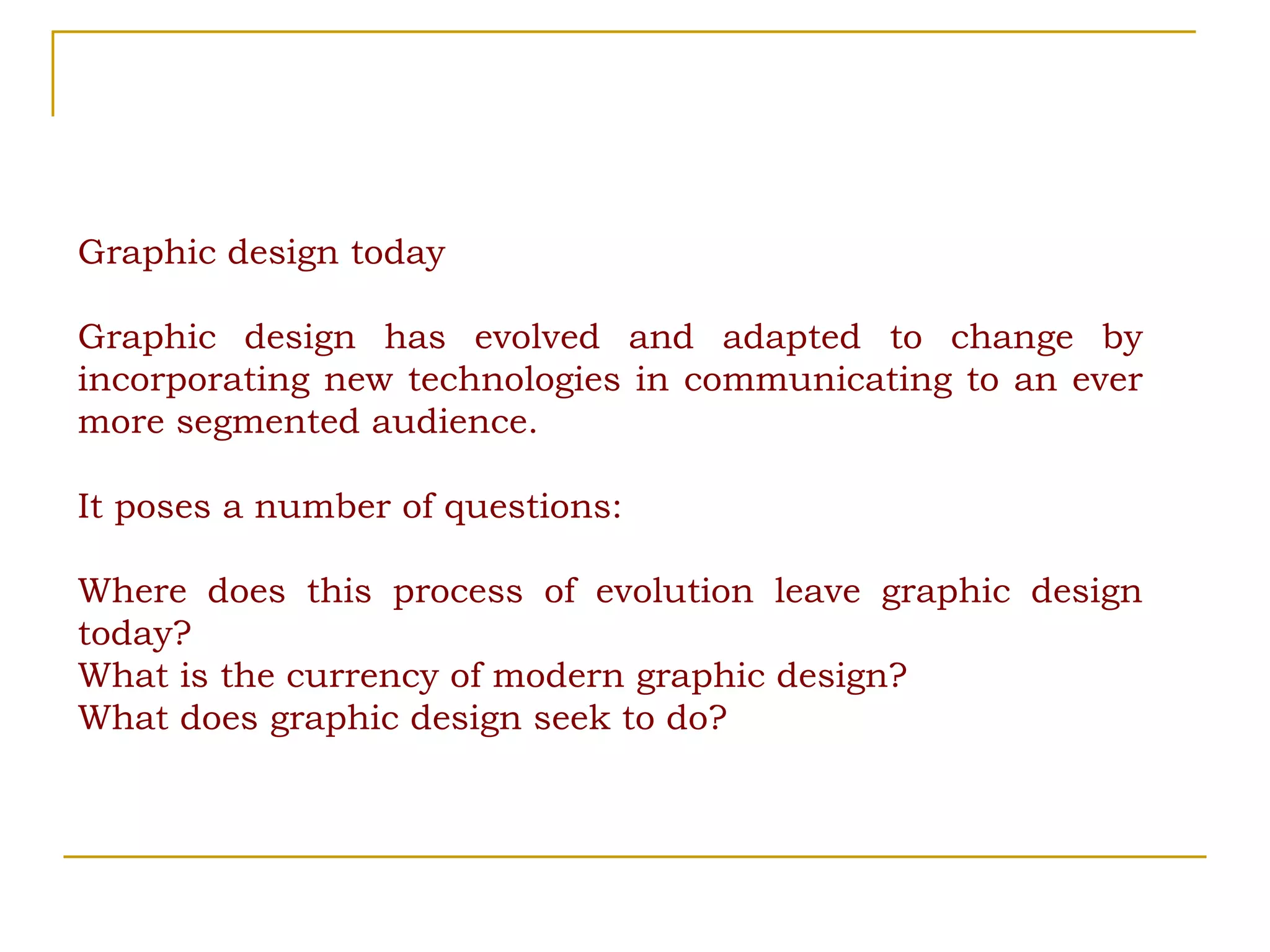 Graphic design today Graphic design has evolved and adapted to change by incorporating new technologies in communicating to an ever more segmented audience.  It poses a number of questions:  Where does this process of evolution leave graphic design today?  What is the currency of modern graphic design? What does graphic design seek to do? 