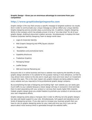 Graphic Design - Gives you an enormous advantage to overcome from your competition<br />http://www.graphicdesigningworks.com<br />Graphic design is the way that conveys a specific message to targeted audience via visuals. And in order to communicate your unique message as well as reflect your unique identity Graphic designing service provider plays a promising role. In addition, Graphic Designing Works is the company which has already proven it to be a quot;
one stop shopquot;
 for all of your graphic design, drafting & document creation services. Simultaneously it employs the best Creative Corporate Identity Designing Team to design world class: <br />,[object Object]