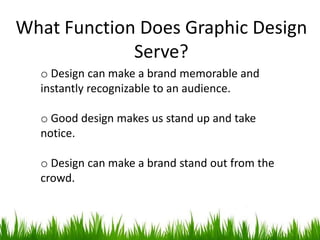 What Function Does Graphic Design
Serve?
o Design can make a brand memorable and
instantly recognizable to an audience.
o Good design makes us stand up and take
notice.
o Design can make a brand stand out from the
crowd.
 
