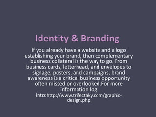 If you already have a website and a logo
establishing your brand, then complementary
business collateral is the way to go. From
business cards, letterhead, and envelopes to
signage, posters, and campaigns, brand
awareness is a critical business opportunity
often missed or overlooked.For more
information log
into:http://www.trifectaky.com/graphic-
design.php
 