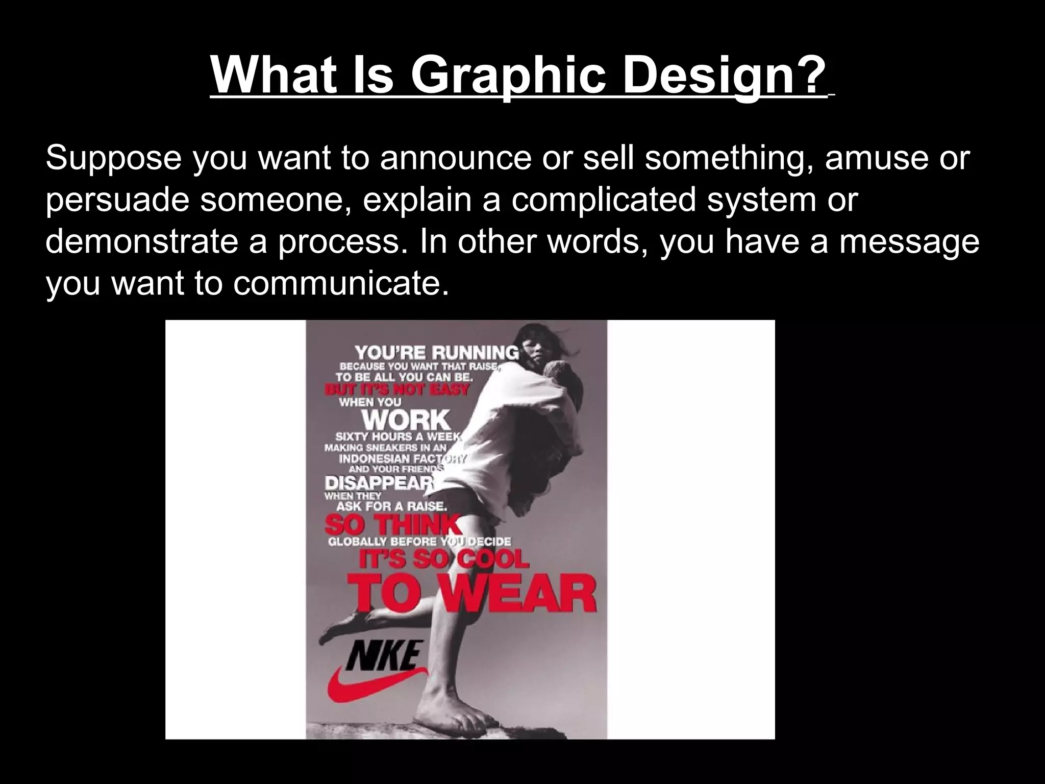 What Is Graphic Design?
Suppose you want to announce or sell something, amuse or
persuade someone, explain a complicated system or
demonstrate a process. In other words, you have a message
you want to communicate.
 