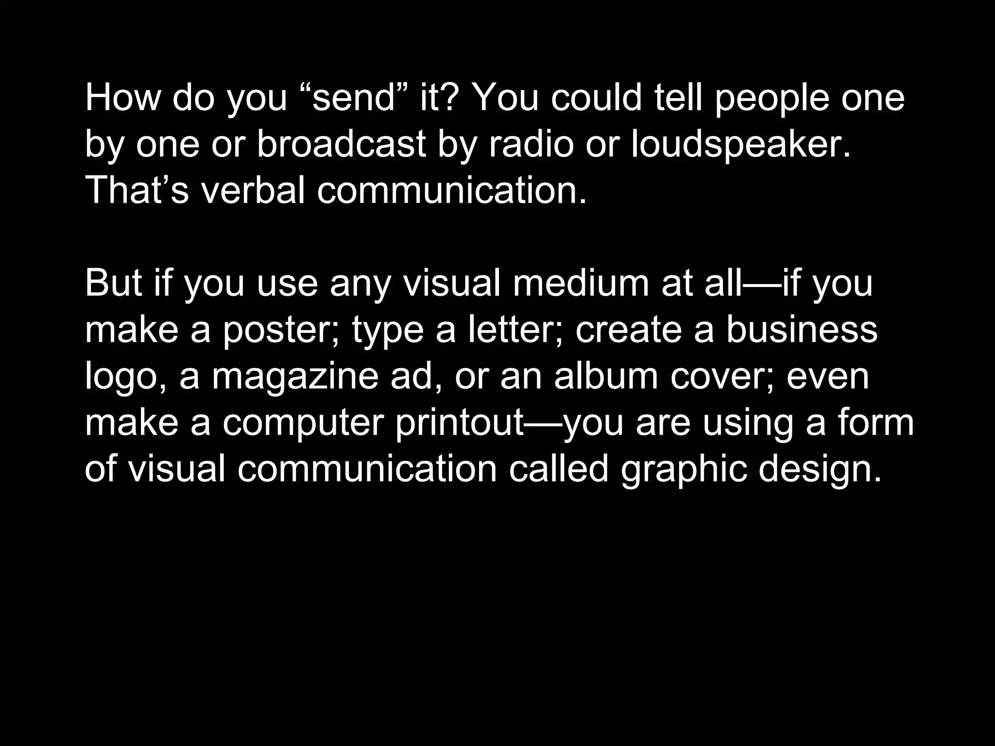 How do you “send” it? You could tell people one
by one or broadcast by radio or loudspeaker.
That’s verbal communication.
But if you use any visual medium at all—if you
make a poster; type a letter; create a business
logo, a magazine ad, or an album cover; even
make a computer printout—you are using a form
of visual communication called graphic design.
 