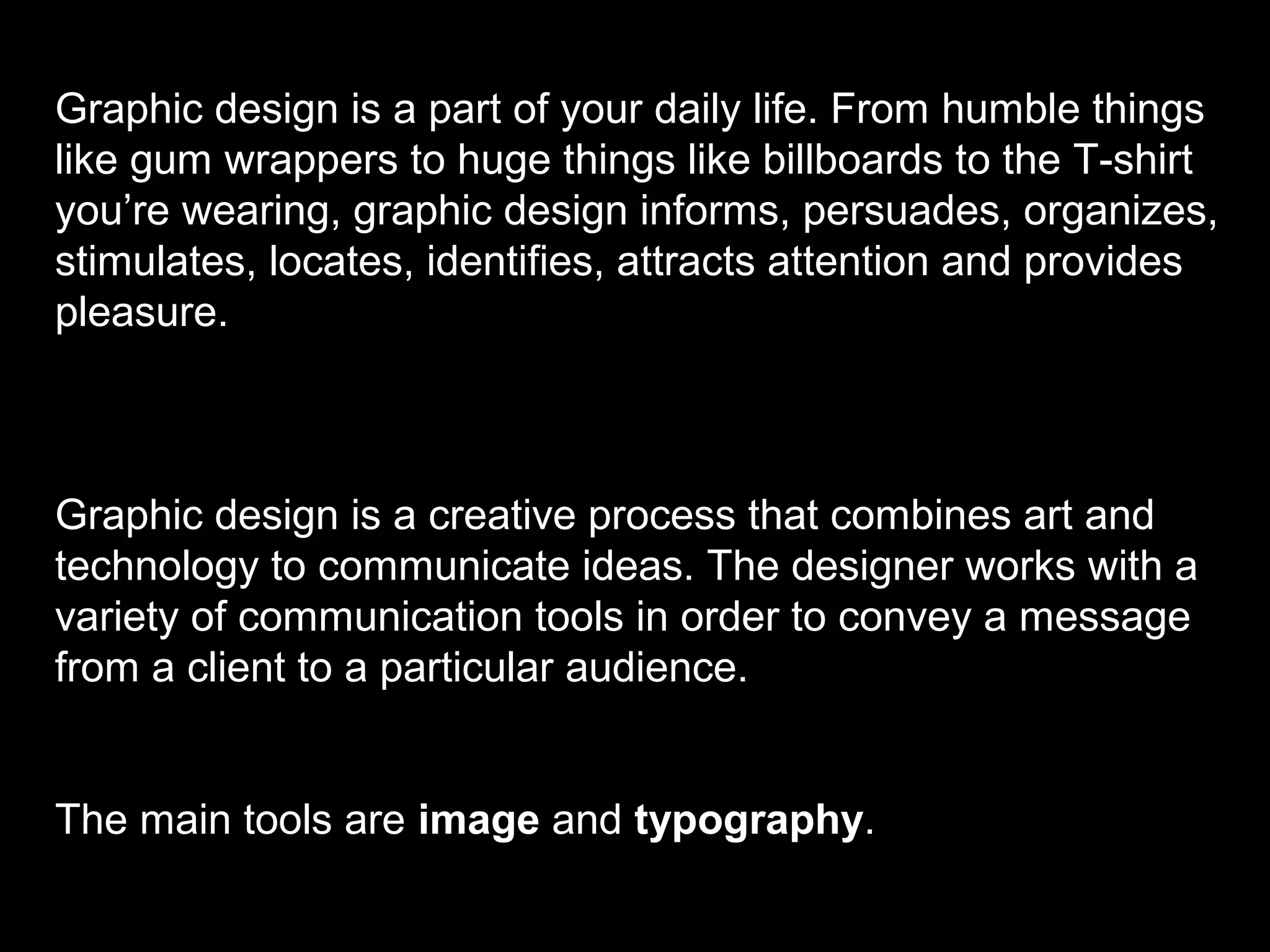 Graphic design is a part of your daily life. From humble things
like gum wrappers to huge things like billboards to the T-shirt
you’re wearing, graphic design informs, persuades, organizes,
stimulates, locates, identifies, attracts attention and provides
pleasure.
Graphic design is a creative process that combines art and
technology to communicate ideas. The designer works with a
variety of communication tools in order to convey a message
from a client to a particular audience.
The main tools are image and typography.
 