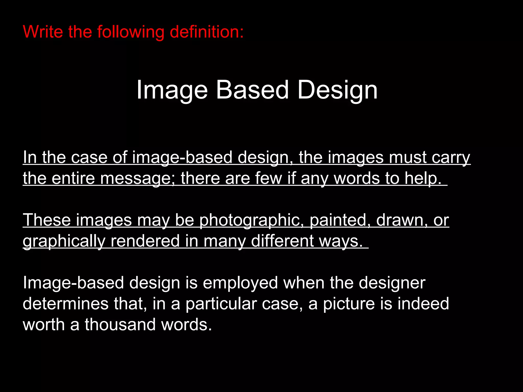 Write the following definition:
Image Based Design
In the case of image-based design, the images must carry
the entire message; there are few if any words to help.
These images may be photographic, painted, drawn, or
graphically rendered in many different ways.
Image-based design is employed when the designer
determines that, in a particular case, a picture is indeed
worth a thousand words.
 