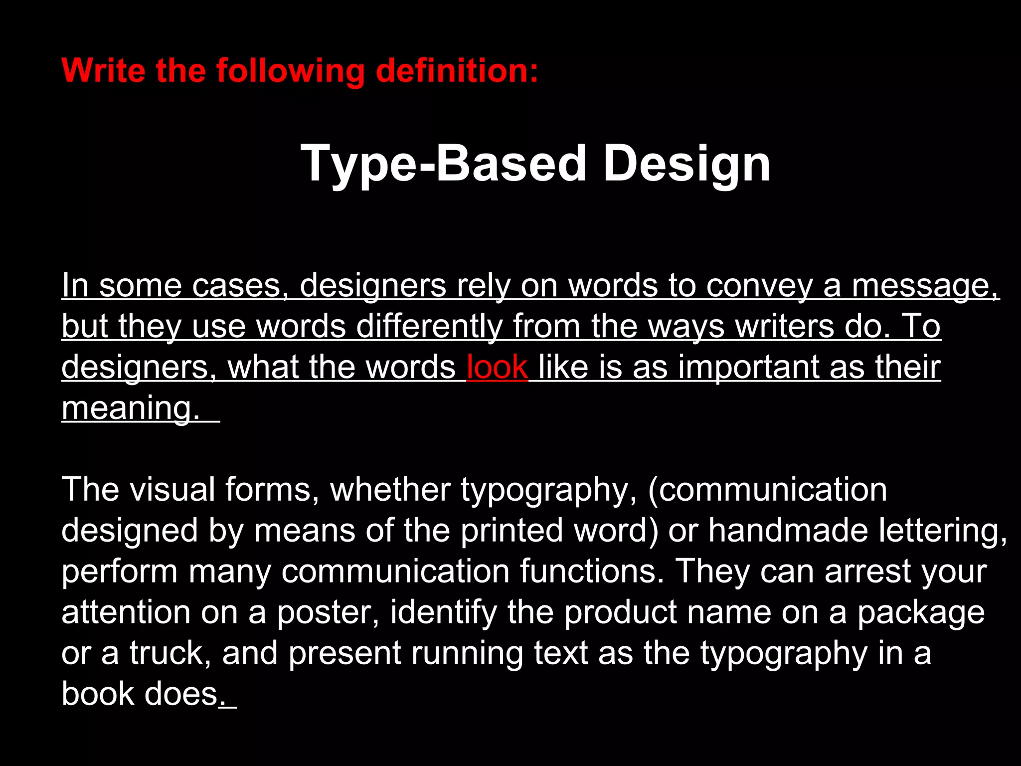 Write the following definition:
Type-Based Design
In some cases, designers rely on words to convey a message,
but they use words differently from the ways writers do. To
designers, what the words look like is as important as their
meaning.
The visual forms, whether typography, (communication
designed by means of the printed word) or handmade lettering,
perform many communication functions. They can arrest your
attention on a poster, identify the product name on a package
or a truck, and present running text as the typography in a
book does.
 